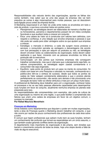 Responsabilidades são naturais dentro das organizações, apontar as falhas dos
outros também, mas saber que se uma das peças da empresa não vai bem
prejudica as outras é algo imperceptível para muitas pessoas, que só descobrem
essa ligação pouco antes da empresa fechar.
O Marketing responsável é um fator de união entre todos os envolvidos em todo o
ciclo de produto, o que leva a envolver todos em pontos como:
    • Planejamento: as estratégias devem ser elaboradas de maneira a facilitar que
       os fornecedores, parceiros e departamentos possam ter em mãos condições
       favoráveis e que auxiliem todos a crescer em conjunto;
    • Ética: uma cadeia de Valor só é construída com valores bem definidos, com
       respeito e confiança, é uma relação que envolve empresas e pessoas e que
       não pode ser usada para obter vantagens sobre os que ajudam sua empresa
       a crescer;
    • Estratégia: o mercado é dinâmico, a cada dia surgem novos produtos e
       serviços, o consumidor percebe as vantagens e desvantagens (de acordo
       com sua percepção) e opta por adquirir os produtos ou não, as estratégias
       devem envolver todos os colaboradores da organização, todos devem saber
       realmente o que fazer, iniciando com as pessoas envolvidas na linha de
       produção até os executivos;
    • Comunicação: um dos pontos que inúmeras empresas não conseguem
       trabalhar corretamente, mas que é vital para que o planejamento seja feito, os
       valores compreendidos, as estratégias sejam usadas corretamente e o
       consumidor não seja enganado;
    • Equilíbrio: cada ponto do produto tem um peso na mente do consumidor, foi
       criado com base em uma Pesquisa e colocado no mercado, conhecendo-se o
       público-alvo têm-se a certeza de sucesso, desde que todos os pontos da
       cadeia de Valor estejam corretamente elaborados e que o produto atenda
       perfeitamente ao consumidor, não sendo caro demais e não provocando uma
       sensação de baixo Valor ao ofertar atributos a mais por um preço muito baixo.
O profissional de Marketing deve trabalhar para unir a organização, conhecer todos
os processos e ter ao seu lado pessoas altamente capacitadas para desempenhar
suas funções em favor do conjunto, atualmente nenhuma empresa do planeta está
preparada para isso.
As responsabilidades são compreendidas com exemplos, são parte da cultura de
uma organização ou mesmo de uma região, o que pode facilitar a compreensão dos
fatores que unem uma cadeia de empresas em favor de um objetivo comum, o
sucesso no mercado.
Por Rafael Mauricio Menshhein

Finanças em Marketing
Ainda tratados como departamentos que disputam o poder em muitas organizações,
tanto a área de Finanças quanto o Marketing devem trabalhar em conjunto, o que
não ocorre por razões de pouco conhecimento dos profissionais de cada área sobre
a outra.
É comum que hajam profissionais que saibam muito bem as suas funções, tenham
um conhecimento tão profundo que tornam-se especialistas em um único assunto, o
que também acaba gerando conflitos dentro da organização.
O departamento mais importante da organização é ela própria, sem divisões que
barrem o crescimento conjunto de todas as áreas, hoje uma utopia devido a falta de
visão de alguns executivos.

                                                                              147
 
