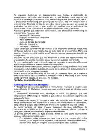 As empresas dividem-se em departamentos para facilitar a elaboração de
planejamentos, produção, atendimento etc., o que também torna comum um
departamento desejar ultrapassar o outro, ser mais importante e este é o maior erro.
O profissional de Marketing, em grande parte dos casos, não tem afinidade com o
profissional de Finanças por não ter em mãos números que possam apresentar os
resultados das campanhas, o que resulta em conflitos, mas o profissional de
Finanças têm razão, como investir em algo duvidoso sem saber o resultado.
Alguns dos pontos que podem ser apresentados, pelo profissional de Marketing ao
profissional de Finanças, são:
    • Mensuração da imagem;
    • Projeção do retorno da campanha;
    • Valor da Marca;
    • Aumento da fatia de mercado;
    • Redução dos custos;
    • Vantagem competitiva.
Todos sabem que o profissional de Finanças é tão importante quanto os outros, mas
por fatores culturais o seu trabalho fica de lado, cabe ao profissional de Marketing
trazer os números corretos, realizar uma Pesquisa, apontar os ganhos e inserí-lo no
planejamento.
Enquanto houver executivos que não favorecem a união dos departamentos nas
organizações, há grande chance de pouco ou nenhum sucesso no mercado.
Os concorrentes podem perceber muito antes as vantagens e conquistar até mesmo
a fatia de mercado que a sua empresa havia conquistado.
Adversários no mercado existem, dentro da organização qualquer conflito retira toda
e qualquer oportunidade de sucesso, enquanto alguns promovem a disputa interna o
concorrente se une e ganha o mercado.
Para o profissional de Marketing há uma solução, aprender Finanças e auxiliar o
profissional dessa área a aprender e integrar-se com o Marketing, o que acaba
sendo o primeiro passo para o sucesso no mercado.
Por Rafael Mauricio Menshhein

Marketing como Filosofia da empresa
A Filosofia leva as pessoas a aprender, a refletir, buscar respostas e soluções, não
muito diferente do Marketing, mesmo que para muitos ambas as ciências sejam
opostas.
O pensamento envolvendo essa separação é criado por pessoas que não
compreendem o Marketing e a Filosofia, o que pode ser mudado com o aprendizado
mais aprofundado.
As soluções não surgem do dia para a noite, são frutos de muita Pesquisa, são
dados transformados em Informação, a Gestão do conhecimento é fundamental,
compartilhar o que já é sabido faz muita diferença na busca pela resposta correta.
Os rumos tomados por cada empresa dependem de suas estratégias, do
conhecimento adquirido ao longo do tempo e do mercado, ofertar produtos e
serviços é um exercício de reflexão e aprendizado contínuo.
Os pontos comuns entre as duas ciências, dentro de uma gama relativamente
extensa, podem ser definidos como:
   • Conhecimento: saber o que se tem, para onde ir, o que procurar, são pontos
       comuns, todas as pessoas e empresas possuem uma base de conhecimento,
       definem onde desejam chegar e o que querem para o seu sucesso;


                                                                             148
 