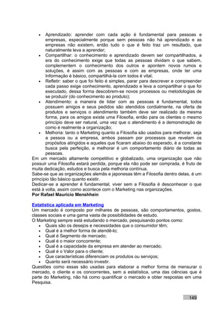 •   Aprendizado: aprender com cada ação é fundamental para pessoas e
       empresas, especialmente porque sem pessoas não há aprendizado e as
       empresas não existem, então tudo o que é feito traz um resultado, que
       naturalmente leva a aprender;
    • Compartilhar: o conhecimento e aprendizado devem ser compartilhados, a
       era do conhecimento exige que todas as pessoas dividam o que sabem,
       complementem o conhecimento dos outros e apontem novos rumos e
       soluções, é assim com as pessoas e com as empresas, onde ter uma
       Informação é básico, compartilhá-la com todos é vital;
    • Refletir: saber o que foi feito é simples, parar para descrever e compreender
       cada passo exige conhecimento, aprendizado e leva a compartilhar o que foi
       executado, dessa forma descobrem-se novos processos ou metodologias de
       se produzir (do conhecimento ao produto);
    • Atendimento: a maneira de lidar com as pessoas é fundamental, todos
       possuem amigos e seus pedidos são atendidos cordialmente, na oferta de
       produtos e serviços o atendimento também deve ser realizado da mesma
       forma, para os amigos existe uma Filosofia, então para os clientes o mesmo
       princípio deve ser natural, uma vez que o atendimento é a demonstração de
       como é realmente a organização;
    • Melhoria: tanto o Marketing quanto a Filosofia são usados para melhorar, seja
       a pessoa ou a empresa, ambos passam por processos que revelam os
       propósitos atingidos e aqueles que ficaram abaixo do esperado, é a constante
       busca pela perfeição, e melhorar é um comportamento diário de todas as
       pessoas.
Em um mercado altamente competitivo e globalizado, uma organização que não
possuir uma Filosofia estará perdida, porque ela não pode ser comprada, é fruto de
muita dedicação, estudos e busca pela melhoria contínua.
Sabe-se que as organizações alemãs e japonesas têm a Filosofia dentro delas, é um
princípio tão básico quanto existir.
Dedicar-se a aprender é fundamental, viver sem a Filosofia é desconhecer o que
está à volta, assim como acontece com o Marketing nas organizações.
Por Rafael Mauricio Menshhein

Estatística aplicada em Marketing
Um mercado é composto por milhares de pessoas, são comportamentos, gostos,
classes sociais e uma gama vasta de possibilidades de estudo.
O Marketing sempre está estudando o mercado, pesquisando pontos como:
   • Quais são os desejos e necessidades que o consumidor têm;
   • Qual é a melhor forma de atendê-lo;
   • Qual é Segmento de mercado;
   • Qual é o maior concorrente;
   • Qual é a capacidade da empresa em atender ao mercado;
   • Qual é o Valor para o cliente;
   • Que características diferenciam os produtos ou serviços;
   • Quanto será necessário investir.
Questões como essas são usadas para elaborar a melhor forma de mensurar o
mercado, o cliente e os concorrentes, sem a estatística, uma das ciências que é
parte do Marketing, não há como quantificar o mercado e obter respostas em uma
Pesquisa.


                                                                            149
 