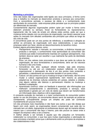 Marketing e princípios
Uma das bases das organizações está ligada aos seus princípios, à forma como
atua e trabalha no mercado ao desenvolver produtos e serviços aos consumidor.
Com a concorrência acirrada, o excesso de oferta e o conhecimento mais
aprofundado do consumidor, cada empresa pôde perceber que os princípios podem
ser diferenciais de mercado.
Constantemente algumas organizações podem optar por mudar a forma como
elaboram produtos ou serviços, trocar os fornecedores ou reposicionar-se,
logicamente não há nada de errado em alteras estes pontos, pode ser que a
mudança tenha relação com os princípios da organização, que devem associar suas
ações no mercado com atitudes condizentes aos princípios que utiliza ao longo do
seu ciclo de vida.
A concorrência pode ser um dos pontos de referência, a excelência é atingida ao
alinhar os princípios da organização com seus colaboradores, o que poucas
empresas optam por fazer, devido ao desconhecimento do benefício mútuo.
Existem alguns princípios básicos, como:
    • Planejamento: estudar o mercado, os concorrentes, a dinâmica imposta por
        produtos e serviços, o conhecimento mais aprofundado do consumidor são
        variáveis que estão invariavelmente inseridas em qualquer planejamento, mas
        também deve-se optar por escolher o que realmente faz parte da identidade
        da empresa;
    • Ética: um dos valores mais procurados e que deve ser parte da cultura da
        organização, de seus fornecedores e consumidores, deve ser da natureza
        humana e não uma moda;
    • Consciência dos atos: qualquer atitude tomada, seja pela empresa,
        fornecedor ou até por um colaborador acabam refletindo na imagem
        organizacional, o desrespeito às leis é um dos pontos mais evidentes e
        percebidos, o atendimento ao consumidor também é um ponto crítico;
    • Cultura: um dos pontos em que a mudança é longa e demorada, não há como
        mudar a cultura organizacional rapidamente, nem mesmo as pessoas
        adaptam-se às diversas culturas existentes em países, estados e cidades,
        mas alguns valores são básicos e permanecem intactos na mudança e
        facilitam a adaptação;
    • Aprendizado contínuo: obter um feedback é essencial, são informações que
        melhoram constantemente o atendimento, produtos e serviços, esse
        aprendizado é gerado por um ciclo de dados que devem ser transformados
        em Informação clara, objetiva e útil à organização.
A constante evolução do mercado e o maior conhecimento do consumidor podem
ajudar no uso de princípios, os concorrentes devem servir de exemplo ao portar-se
corretamente, principalmente porque um simples ato pode ser conhecido
mundialmente em poucos minutos.
Um dos princípios mais importantes é não fazer aos outros o que não deseja que
façam com você, assim, as organizações devem compreender que cada ato no
mercado tem um efeito, logicamente os profissionais devem agir de maneira idônea,
mesmo que o concorrente não faça o mesmo, pois são poucos os casos onde a
imagem da empresa voltou a ser a mesma.
A melhor atitude a ser tomada é aquela que não prejudica um fornecedor,
colaborador ou consumidor, o que traz para muitas organizações a valorização de
seus princípios e também prova que o alinhamento entre os princípios da empresa e
dos colaboradores é vital.

                                                                            154
 