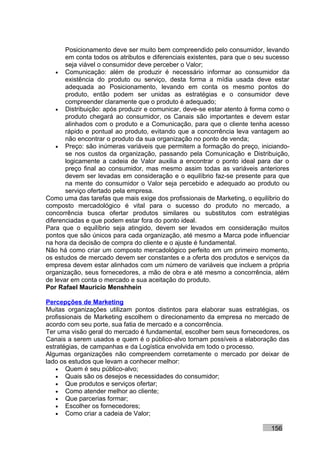 Posicionamento deve ser muito bem compreendido pelo consumidor, levando
       em conta todos os atributos e diferenciais existentes, para que o seu sucesso
       seja viável o consumidor deve perceber o Valor;
    • Comunicação: além de produzir é necessário informar ao consumidor da
       existência do produto ou serviço, desta forma a mídia usada deve estar
       adequada ao Posicionamento, levando em conta os mesmo pontos do
       produto, então podem ser unidas as estratégias e o consumidor deve
       compreender claramente que o produto é adequado;
    • Distribuição: após produzir e comunicar, deve-se estar atento à forma como o
       produto chegará ao consumidor, os Canais são importantes e devem estar
       alinhados com o produto e a Comunicação, para que o cliente tenha acesso
       rápido e pontual ao produto, evitando que a concorrência leva vantagem ao
       não encontrar o produto da sua organização no ponto de venda;
    • Preço: são inúmeras variáveis que permitem a formação do preço, iniciando-
       se nos custos da organização, passando pela Comunicação e Distribuição,
       logicamente a cadeia de Valor auxilia a encontrar o ponto ideal para dar o
       preço final ao consumidor, mas mesmo assim todas as variáveis anteriores
       devem ser levadas em consideração e o equilíbrio faz-se presente para que
       na mente do consumidor o Valor seja percebido e adequado ao produto ou
       serviço ofertado pela empresa.
Como uma das tarefas que mais exige dos profissionais de Marketing, o equilíbrio do
composto mercadológico é vital para o sucesso do produto no mercado, a
concorrência busca ofertar produtos similares ou substitutos com estratégias
diferenciadas e que podem estar fora do ponto ideal.
Para que o equilíbrio seja atingido, devem ser levados em consideração muitos
pontos que são únicos para cada organização, até mesmo a Marca pode influenciar
na hora da decisão de compra do cliente e o ajuste é fundamental.
Não há como criar um composto mercadológico perfeito em um primeiro momento,
os estudos de mercado devem ser constantes e a oferta dos produtos e serviços da
empresa devem estar alinhados com um número de variáveis que incluem a própria
organização, seus fornecedores, a mão de obra e até mesmo a concorrência, além
de levar em conta o mercado e sua aceitação do produto.
Por Rafael Mauricio Menshhein

Percepções de Marketing
Muitas organizações utilizam pontos distintos para elaborar suas estratégias, os
profissionais de Marketing escolhem o direcionamento da empresa no mercado de
acordo com seu porte, sua fatia de mercado e a concorrência.
Ter uma visão geral do mercado é fundamental, escolher bem seus fornecedores, os
Canais a serem usados e quem é o público-alvo tornam possíveis a elaboração das
estratégias, de campanhas e da Logística envolvida em todo o processo.
Algumas organizações não compreendem corretamente o mercado por deixar de
lado os estudos que levam a conhecer melhor:
    • Quem é seu público-alvo;
    • Quais são os desejos e necessidades do consumidor;
    • Que produtos e serviços ofertar;
    • Como atender melhor ao cliente;
    • Que parcerias formar;
    • Escolher os fornecedores;
    • Como criar a cadeia de Valor;

                                                                             156
 