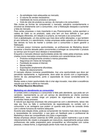 •    As estratégias mais adequadas ao mercado;
   •    O volume de vendas necessários;
   •    Viabilidade de novos produtos e serviços;
   •    Ciclo de vida (do produto ou serviço, do mercado e do consumidor).
São muitas as formas de compreender o mercado, estudá-lo constantemente e
envolver-se diretamente com o consumidor, criar a fidelização desejada e aumentar
a fatia de mercado.
Para certas empresas o mais importante é seu Posicionamento, outras apontam a
cadeia de Valor ou os produtos, cada uma tem um foco definido e que gera
estratégias diferentes, em relação a si própria, ao mercado e ao consumidor.
Com a globalização, um dos pontos que mais deve sofrer alterações, e que também
já vem sofrendo, é o atendimento, muitas empresas estão optando por diferencia-se
das demais na hora de manter o contato com o consumidor e assim garantir a
fidelização.
O mercado possui inúmeras oportunidades, os profissionais de Marketing devem
encontrar a brecha deixada pelos concorrentes e entregar ao consumidor o produto
ou serviço que irá suprir seus desejos e necessidades.
Enquanto o mercado oferecer oportunidades ainda não vistas pelas empresas, serão
criados novos mercados consumidores e produtos com características como:
    • Produtos ecologicamente corretos e menos poluentes;
    • Segurança em meios de transporte;
    • Facilidade de acesso à Internet;
    • Novas mídias;
    • Exportações amplamente difundidas;
    • Redes de relacionamento.
O mercado oferece inúmeras possibilidades, traz uma oportunidade que deve ser
percebida rapidamente, e, logicamente, deve estar de acordo com a organização,
dentro de seu planejamento, porte e capacidade de inovar constantemente no
mercado.
Muitas vezes a maior oportunidade não é criar algo inovador, mas obter a excelência
naquilo que se faz e oferta ao mercado.
Por Rafael Mauricio Menshhein

Marketing em atendimento ao consumidor
O contato entre a empresa e o consumidor é feito pelo atendente, que pode ser um
vendedor, representante ou por um serviço de atendimento ao cliente (centrais
telefônicas), esse contato exige um preparo da organização e das pessoas
envolvidas nesse processo.
É natural que algumas empresas não preocupem-se com o atendimento, talvez não
seja seu foco ou falte o conhecimento da especialização no contato com o
consumidor e as vantagens que podem vir quando este ponto de conexão direta
com o cliente funciona de maneira adequada.
Durante esta relação direta, pode-se compreender de maneira mais clara os desejos
e necessidades do consumidor, o que gera um feedback para o profissional de
Marketing e deve ser compartilhado com toda a organização.
Muitas empresas utilizam sistemas de CRM, poucas sabem realmente o que é este
relacionamento tão visado e propagado por executivos, especialmente porque estes
profissionais não estão preparados para compartilhar as informações com outras
pessoas, e dessa forma, a organização perde muito mais do que dinheiro.


                                                                            157
 