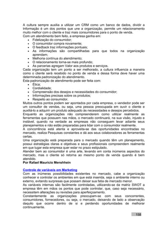 A cultura sempre auxilia a utilizar um CRM como um banco de dados, dividir a
Informação é um dos pontos que une a organização, permite um relacionamento
muito melhor com o cliente e traz mais consumidores para o ponto de venda.
Com um atendimento bem feito, a empresa ganha em:
    • Fidelização do consumidor;
    • O consumidor compra novamente;
    • O feedback traz informações pontuais;
    • As informações são compartilhadas para que todos na organização
        aprendam;
    • Melhoria contínua do atendimento;
    • O relacionamento torna-se mais profundo;
    • As parcerias agregam Valor aos produtos e serviços.
Cada organização tem um ponto a ser melhorado, a cultura influencia a maneira
como o cliente será recebido no ponto de venda e dessa forma deve haver uma
determinada padronização do atendimento.
Esta padronização de atendimento pode ser feita com:
    • Ética;
    • Cordialidade;
    • Compreensão dos desejos e necessidades do consumidor;
    • Informações precisas sobre os produtos;
    • Respeito ao consumidor.
Muitos outros pontos podem ser apontados por cada empresa, o vendedor pode ser
um consultor de vendas, ou seja, uma pessoa preocupada em ouvir o cliente e
auxiliá-lo a adquirir um produto adequado às necessidades e desejos percebidos.
Enquanto as organizações não compreenderem como utilizar realmente as
ferramentas que possuem nas mãos, o mercado continuará, na sua visão, injusto e
instável, quando na verdade as empresas não conseguem levar adiante seus
planejamentos e não estão preparadas para lidar com o consumidor realmente.
A concorrência está atenta e aproveita-se das oportunidades encontradas no
mercado, realiza Pesquisas constantes e dá aos seus colaboradores as ferramentas
certas.
Uma organização está preparada para o mercado quando têm um planejamento,
possui estratégias claras e objetivas e seus profissionais compreendem realmente
em que lugar esta empresa quer estar no prazo estipulado.
Atender bem ao consumidor é uma arte, levando em conta inúmeros aspectos do
mercado, mas o cliente só retorna ao mesmo ponto de venda quando é bem
atendido.
Por Rafael Mauricio Menshhein

Controle de variáveis em Marketing
Com as inúmeras possibilidades existentes no mercado, cabe a organização
conhecer e controlar os ambientes em que está inserida, seja o ambiente interno ou
externo, evitando surpresas que possam deixar sua fatia de mercado menor.
As variáveis internas são facilmente controladas, utilizando-se da matriz SWOT a
empresa têm em mãos os pontos que pode controlar, que, caso seja necessário,
necessitem alterações ou revisões para aperfeiçoamento.
Constantemente as organizações preocupam-se com seus concorrentes,
consumidores, fornecedores, ou seja, o mercado, deixando de lado a observação
daquilo que ocorre dentro de si e perdendo oportunidades de melhorar
continuamente.

                                                                           158
 