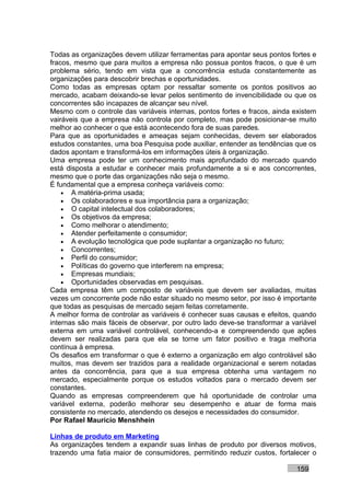 Todas as organizações devem utilizar ferramentas para apontar seus pontos fortes e
fracos, mesmo que para muitos a empresa não possua pontos fracos, o que é um
problema sério, tendo em vista que a concorrência estuda constantemente as
organizações para descobrir brechas e oportunidades.
Como todas as empresas optam por ressaltar somente os pontos positivos ao
mercado, acabam deixando-se levar pelos sentimento de invencibilidade ou que os
concorrentes são incapazes de alcançar seu nível.
Mesmo com o controle das variáveis internas, pontos fortes e fracos, ainda existem
vairáveis que a empresa não controla por completo, mas pode posicionar-se muito
melhor ao conhecer o que está acontecendo fora de suas paredes.
Para que as oportunidades e ameaças sejam conhecidas, devem ser elaborados
estudos constantes, uma boa Pesquisa pode auxiliar, entender as tendências que os
dados apontam e transformá-los em informações úteis à organização.
Uma empresa pode ter um conhecimento mais aprofundado do mercado quando
está disposta a estudar e conhecer mais profundamente a si e aos concorrentes,
mesmo que o porte das organizações não seja o mesmo.
É fundamental que a empresa conheça variáveis como:
    • A matéria-prima usada;
    • Os colaboradores e sua importância para a organização;
    • O capital intelectual dos colaboradores;
    • Os objetivos da empresa;
    • Como melhorar o atendimento;
    • Atender perfeitamente o consumidor;
    • A evolução tecnológica que pode suplantar a organização no futuro;
    • Concorrentes;
    • Perfil do consumidor;
    • Políticas do governo que interferem na empresa;
    • Empresas mundiais;
    • Oportunidades observadas em pesquisas.
Cada empresa têm um composto de variáveis que devem ser avaliadas, muitas
vezes um concorrente pode não estar situado no mesmo setor, por isso é importante
que todas as pesquisas de mercado sejam feitas corretamente.
A melhor forma de controlar as variáveis é conhecer suas causas e efeitos, quando
internas são mais fáceis de observar, por outro lado deve-se transformar a variável
externa em uma variável controlável, conhecendo-a e compreendendo que ações
devem ser realizadas para que ela se torne um fator positivo e traga melhoria
contínua à empresa.
Os desafios em transformar o que é externo a organização em algo controlável são
muitos, mas devem ser trazidos para a realidade organizacional e serem notadas
antes da concorrência, para que a sua empresa obtenha uma vantagem no
mercado, especialmente porque os estudos voltados para o mercado devem ser
constantes.
Quando as empresas compreenderem que há oportunidade de controlar uma
variável externa, poderão melhorar seu desempenho e atuar de forma mais
consistente no mercado, atendendo os desejos e necessidades do consumidor.
Por Rafael Mauricio Menshhein

Linhas de produto em Marketing
As organizações tendem a expandir suas linhas de produto por diversos motivos,
trazendo uma fatia maior de consumidores, permitindo reduzir custos, fortalecer o

                                                                            159
 