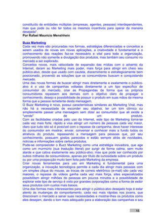 constituído de entidades múltiplas (empresas, agentes, pessoas) interdependentes,
mas que pode ou não ter todos os mesmos incentivos para operar da maneira
desejada".
Por Rafael Mauricio Menshhein

Buzz Marketing
Cada vez mais são procuradas nos formas, estratégias diferenciadas e conceitos a
serem usados de novas em novas aplicações, a criatividade é fundamental e o
conhecimento das reações faz-se necessário e vital para toda a organização,
promovendo não somente a divulgação dos produtos, mas também seu consumo no
mercado a ser explorado.
Conceitos novos, mais velocidade de expansão das mídias com o advento da
Internet, deram ao Marketing mais poder, mais força para atingir em cheio seu
público-alvo, desde que usado com cautela, discernimento e estrategicamente bem
posicionado, provendo as soluções que os consumidores buscam e conquistando
mercado.
Uma das novas formas de buscar atingir mais diretamente e exatamente o público-
alvo é o uso de campanhas voltadas diretamente a um tipo específico de
consumidor do mercado, criar as Propagandas de forma que os próprios
consumidores repassem aos demais com o objetivo claro de propagar o
conhecimento, desejo e possibilidade de possuir o produto em suas mãos da mesma
forma que a pessoa remetente desta mensagem.
O Buzz Marketing é novo, possui características similares ao Marketing Viral, mas
não há a necessidade de esconder seu objetivo, ter um tom cômico ou
simplesmente passar uma mensagem sem dizer ao consumidor que ali existe a
"venda"                       de                     um                    produto.
Com as facilidades criadas pelo uso da Internet, este tipo de Marketing torna-se
cada vez mais forte, rápido e visa atingir um número de pessoas cada vez maior,
claro que tudo isto só é possível com o repasse da campanha, deve haver interesse
do consumidor em mostrar, enviar, conversar e conhecer mais a fundo todos os
atrativos do produto, repassando a mensagem para pessoas que, por seu
conhecimento, possuem gostos parecidos e estão sempre atrás de novidades,
notícias e informações sobre certos produtos.
Pode-se compreender o Buzz Marketing como uma estratégia inovadora, que age
como um murmúrio (sua tradução literal) por surgir de forma calma, sem muito
alarde e que cativa exatamente seu público-alvo, mas que pode ser conhecido por
outros milhares de consumidores, apenas por título de curiosidade sobre um produto
ou por uma prospecção muito bem feita pelo Marketing da empresa.
Criar novas ferramentas para uso em Marketing é fundamental para uma
organização, a inovação tecnológica permite a cada dia atingir mais pessoas com
um simples clique do mouse, as trocas de correio eletrônico (e-mail) são cada vez
maiores, o repasse de vídeos ganha cada vez mais força, sites especializados
possibilitam atingir milhões de pessoas em poucos minutos e a possibilidade de
explorar este tipo de serviço é visto por grandes corporações como a forma de exibir
seus produtos com custos mais baixos.
Uma das formas mais interessantes para atingir o público-alvo desejado hoje é estar
atento às mudanças de comportamento, cada vez mais rápidas nos jovens, que
direcionam o mercado a sanar suas necessidades e mostrar-lhes os produtos como
eles desejam, dando o tom mais adequado para a elaboração das campanhas e seu


                                                                              16
 