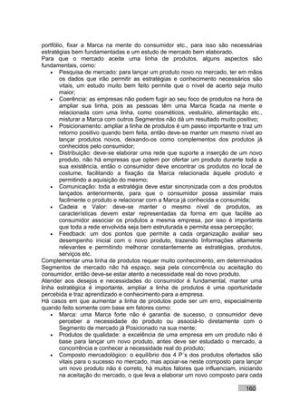 portfólio, fixar a Marca na mente do consumidor etc., para isso são necessárias
estratégias bem fundamentadas e um estudo de mercado bem elaborado.
Para que o mercado aceite uma linha de produtos, alguns aspectos são
fundamentais, como:
    • Pesquisa de mercado: para lançar um produto novo no mercado, ter em mãos
        os dados que irão permitir as estratégias e conhecimento necessários são
        vitais, um estudo muito bem feito permite que o nível de acerto seja muito
        maior;
    • Coerência: as empresas não podem fugir ao seu foco de produtos na hora de
        ampliar sua linha, pois as pessoas têm uma Marca ficada na mente e
        relacionada com uma linha, como cosméticos, vestuário, alimentação etc.,
        misturar a Marca com outros Segmentos não dá um resultado muito positivo;
    • Posicionamento: ampliar a linha de produtos é um passo importante e traz um
        retorno positivo quando bem feita, então deve-se manter um mesmo nível ao
        lançar produtos novos, deixando-os como complementos dos produtos já
        conhecidos pelo consumidor;
    • Distribuição: deve-se elaborar uma rede que suporte a inserção de um novo
        produto, não há empresas que optem por ofertar um produto durante toda a
        sua existência, então o consumidor deve encontrar os produtos no local de
        costume, facilitando a fixação da Marca relacionada àquele produto e
        permitindo a aquisição do mesmo;
    • Comunicação: toda a estratégia deve estar sincronizada com a dos produtos
        lançados anteriormente, para que o consumidor possa assimilar mais
        facilmente o produto e relacionar com a Marca já conhecida e consumida;
    • Cadeia e Valor: deve-se manter o mesmo nível de produtos, as
        características devem estar representadas da forma em que facilite ao
        consumidor associar os produtos a mesma empresa, por isso é importante
        que toda a rede envolvida seja bem estruturada e permita essa percepção;
    • Feedback: um dos pontos que permite a cada organização avaliar seu
        desempenho inicial com o novo produto, trazendo Informações altamente
        relevantes e permitindo melhorar constantemente as estratégias, produtos,
        serviços etc.
Complementar uma linha de produtos requer muito conhecimento, em determinados
Segmentos de mercado não há espaço, seja pela concorrência ou aceitação do
consumidor, então deve-se estar atento a necessidade real do novo produto.
Atender aos desejos e necessidades do consumidor é fundamental, manter uma
linha estratégica é importante, ampliar a linha de produtos é uma oportunidade
percebida e traz aprendizado e conhecimento para a empresa.
Há casos em que aumentar a linha de produtos pode ser um erro, especialmente
quando feito somente com base em fatores como:
    • Marca: uma Marca forte não é garantia de sucesso, o consumidor deve
        perceber a necessidade do produto ou associá-lo diretamente com o
        Segmento de mercado já Posicionado na sua mente;
    • Produtos de qualidade: a excelência de uma empresa em um produto não é
        base para lançar um novo produto, antes deve ser estudado o mercado, a
        concorrência e conhecer a necessidade real do produto;
    • Composto mercadológico: o equilíbrio dos 4 P´s dos produtos ofertados são
        vitais para o sucesso no mercado, mas apoiar-se neste composto para lançar
        um novo produto não é correto, há muitos fatores que influenciam, iniciando
        na aceitação do mercado, o que leva a elaborar um novo composto para cada

                                                                            160
 