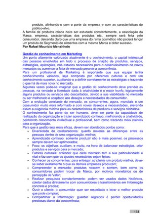produto, alinhando-o com o porte da empresa e com as características do
      público-alvo.
A família de produtos criada deve ser estudada constantemente, a associação da
Marca, empresa, características dos produtos etc., sempre será feita pelo
consumidor, deixando claro que uma empresa do ramo cosmético não poderá lançar
um produto do Segmento de alimentos com a mesma Marca e obter sucesso.
Por Rafael Mauricio Menshhein

Gestão de conhecimento em Marketing
Um ponto altamente valorizado atualmente é o conhecimento, o capital intelectual
das pessoas envolvidas em todo o processo de criação de produtos, serviços,
estratégias, aplicações, nos estudos necessários para o desenvolvimento de novos
mercados ou aumentar a fatia de mercado perante a concorrência.
Para um profissional de Marketing é importante que sua equipe tenha
conhecimentos variados, seja composta por diferentes culturas e com um
conhecimento superior, auxiliando-o a definir corretamente as estratégias e trazendo
o que há de mais novo no mercado.
Algumas vezes pode-se imaginar que a gestão do conhecimento deve prender as
pessoas, na verdade a liberdade dada à criatividade é o maior trunfo, logicamente
alguns produtos ou serviços são descartados, devido a sua viabilidade no mercado
ou ser melhorado e adaptado aos desejos e necessidades do consumidor.
Com a evolução constante do mercado, os concorrentes, agora, mundiais e um
consumidor muito mais informado e com novos desejos e necessidades, elevando
assim a exigência mínima para as características de produtos e serviços ofertados.
O conhecimento faz parte do ser humano, deve ser parte da capacidade de
realização da organização e trazer aprendizado contínuo, melhorando a criatividade,
permitindo crescimento intelectual e profissional, bem como trazendo mais clientes
para a organização.
Para que a gestão seja mais eficaz, devem ser abordados pontos como:
    • Diversidade de colaboradores: quanto maiores as diferenças entre as
       pessoas dentro de uma organização, melhor;
    • Aprendizado contínuo: somente produzir não é mais possível, os processos
       sempre devem ser aprimorados;
    • Foco: os objetivos auxiliam, e muito, na hora de balancear estratégias, criar
       produtos e serviços para o mercado;
    • Fatores culturais: entender que cada mercado tem a sua particularidade é
       vital e faz com que os ajustes necessários sejam feitos;
    • Conhecer os concorrentes: para entregar ao cliente um produto melhor, deve-
       se saber exatamente o que as demais empresas produzem;
    • Compreender o mercado: produtos nascem e somem, bem como os
       consumidores podem trocar de Marca, por motivos monetários ou de
       percepção de Valor;
    • Realizar pesquisas constantemente: podem ser usados dados históricos,
       coletar dados diretamente com consumidores e transformá-los em Informação
       concreta e precisa;
    • Ouvir o cliente: o consumidor quer ser respeitado e levar o melhor produto
       que pode comprar;
    • Compartilhar a Informação: guardar segredos é perder oportunidades
       preciosas diante da concorrência;


                                                                             161
 