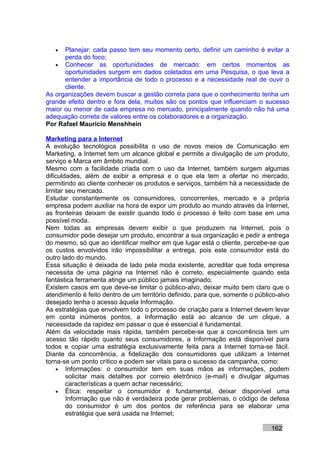 •  Planejar: cada passo tem seu momento certo, definir um caminho é evitar a
      perda do foco;
   • Conhecer as oportunidades de mercado: em certos momentos as
      oportunidades surgem em dados coletados em uma Pesquisa, o que leva a
      entender a importância de todo o processo e a necessidade real de ouvir o
      cliente.
As organizações devem buscar a gestão correta para que o conhecimento tenha um
grande efeito dentro e fora dela, muitos são os pontos que influenciam o sucesso
maior ou menor de cada empresa no mercado, principalmente quando não há uma
adequação correta de valores entre os colaboradores e a organização.
Por Rafael Mauricio Menshhein

Marketing para a Internet
A evolução tecnológica possibilita o uso de novos meios de Comunicação em
Marketing, a Internet tem um alcance global e permite a divulgação de um produto,
serviço e Marca em âmbito mundial.
Mesmo com a facilidade criada com o uso da Internet, também surgem algumas
dificuldades, além de exibir a empresa e o que ela tem a ofertar no mercado,
permitindo ao cliente conhecer os produtos e serviços, também há a necessidade de
limitar seu mercado.
Estudar constantemente os consumidores, concorrentes, mercado e a própria
empresa podem auxiliar na hora de expor um produto ao mundo através da Internet,
as fronteiras deixam de existir quando todo o processo é feito com base em uma
possível moda.
Nem todas as empresas devem exibir o que produzem na Internet, pois o
consumidor pode desejar um produto, encontrar a sua organização e pedir a entrega
do mesmo, só que ao identificar melhor em que lugar está o cliente, percebe-se que
os custos envolvidos irão impossibilitar a entrega, pois este consumidor está do
outro lado do mundo.
Essa situação é deixada de lado pela moda existente, acreditar que toda empresa
necessita de uma página na Internet não é correto, especialmente quando esta
fantástica ferramenta atinge um público jamais imaginado.
Existem casos em que deve-se limitar o público-alvo, deixar muito bem claro que o
atendimento é feito dentro de um território definido, para que, somente o público-alvo
desejado tenha o acesso àquela Informação.
As estratégias que envolvem todo o processo de criação para a Internet devem levar
em conta inúmeros pontos, a Informação está ao alcance de um clique, a
necessidade da rapidez em passar o que é essencial é fundamental.
Além da velocidade mais rápida, também percebe-se que a concorrência tem um
acesso tão rápido quanto seus consumidores, a Informação está disponível para
todos e copiar uma estratégia exclusivamente feita para a Internet torna-se fácil.
Diante da concorrência, a fidelização dos consumidores que utilizam a Internet
torna-se um ponto crítico e podem ser vitais para o sucesso da campanha, como:
    • Informações: o consumidor tem em suas mãos as informações, podem
        solicitar mais detalhes por correio eletrônico (e-mail) e divulgar algumas
        características a quem achar necessário;
    • Ética: respeitar o consumidor é fundamental, deixar disponível uma
        Informação que não é verdadeira pode gerar problemas, o código de defesa
        do consumidor é um dos pontos de referência para se elaborar uma
        estratégia que será usada na Internet;

                                                                               162
 