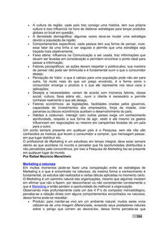 •   A cultura da região: cada país traz consigo uma história, tem sua própria
       cultura e isso influencia na hora de elaborar estratégias para lançar produtos
       globais no local em questão;
   • A densidade demográfica: algumas vezes deve-se mudar uma estratégia
       devido a população da região;
   • Comportamentos específicos: cada pessoa tem sua forma de pensar, viver,
       esse fator dá uma linha a ser seguida e permite que uma estratégia seja
       traçada mais objetivamente;
   • Faixa etária: influencia na Comunicação a ser usada, traz informações que
       devem ser levadas em consideração e permitem encontrar o ponto ideal para
       passar a Informação;
   • Fatores psicográficos: as ações devem respeitar o público-alvo, sua maneira
       de pensar não pode ser diminuída e é fundamental ouvir o que o consumidor
       deseja;
   • Percepção de Valor: o que é valioso para uma população pode não ser para
       outra, há muito mais do que um preço envolvido, é a forma como o
       consumidor enxerga o produto e o que ele representa nos seus usos e
       aplicações;
   • Desejos e necessidades: variam de acordo com inúmeros fatores, classe
       social, cultura, faixa etária etc., ouvir o cliente é necessário e permite
       conhecer realmente o que ele deseja;
   • Fatores econômicos: as legislações, facilidades criadas pelos governos,
       capacidade de investimentos dos empresários, força da moeda, criar
       parcerias ou blocos econômicos auxiliam o desenvolvimento do país;
   • Hábitos e costumes: interagir com outros países exige um conhecimento
       aprofundado, respeito a sua forma de agir, vestir e até mesmo os gestos
       influenciam em negociações ou mesmo em campanhas levadas de um país
       para o outro.
Um ponto sempre presente em qualquer país é a Pesquisa, sem ela não são
conhecidos os motivos que levam o consumidor a comprar, que mensagem passar,
em que lugar distribuir etc.
O profissional de Marketing é um estudioso em tempo integral, deve estar sempre
atento ao que acontece no mundo e perceber que há oportunidades distribuídas e
não percebidas pela concorrência, por isso a Pesquisa de Marketing faz-se presente
em qualquer lugar do mundo.
Por Rafael Mauricio Menshhein

Marketing e natureza
Em muitos momentos pode-se fazer uma comparação entre as estratégias de
Marketing e o que é encontrado na natureza, da mesma forma o conhecimento é
fundamental, os estudos são realizados e certas táticas aplicadas no momento certo.
O Marketing é um caminho natural das organizações, mesmo que algumas insistam
em afirmar que não o fazem, por desconhecer ou não compreender corretamente o
que é Marketing e então perdem a oportunidade de melhorar a organização.
Observando mais profundamente cada um dos 4 P´s do composto mercadológico,
percebe-se a relação direta com alguns comportamentos encontrados na natureza,
dessa forma pode-se ressaltar:
   • Produto: para manter-se vivo em um ambiente natural, muitos seres vivos
       utilizam-se de uma imagem diferenciada, avisando seus predadores naturais
       sobre o perigo que correm ao devorá-los, dessa forma percebe-se que

                                                                              164
 