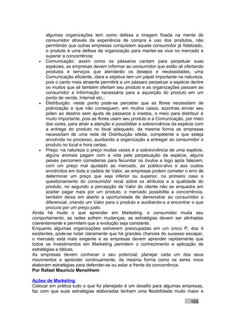 algumas organizações tem como defesa a imagem fixada na mente do
       consumidor através da experiência de compra e uso dos produtos, não
       permitindo que outras empresas conquistem aquele consumidor já fidelizado,
       o produto é uma defesa da organização para manter-se viva no mercado e
       superar a concorrência;
    • Comunicação: assim como os pássaros cantam para perpetuar suas
       espécies, as empresas devem informar ao consumidor que estão ali ofertando
       produtos e serviços que atenderão os desejos e necessidades, uma
       Comunicação eficiente, clara e objetiva tem um papel importante na natureza,
       pois o canto mais atraente permitirá a um pássaro perpetuar a espécie dentre
       os muitos que ali também ofertam seu produto e as organizações passam ao
       consumidor a Informação necessária para a aquisição do produto em um
       ponto de venda, Internet etc.;
    • Distribuição: neste ponto pode-se perceber que as flores necessitam de
       polinização e que não conseguem, em muitos casos, sozinhas enviar seu
       pólen ao destino sem ajuda de pássaros e insetos, o meio para distribuir é
       muito importante, pois as flores usam seu produto e a Comunicação, por meio
       das cores, para atrair a atenção e possibilitar a sobrevivência da espécie com
       a entrega do produto no local adequado, da mesma forma as empresas
       necessitam de uma rede de Distribuição sólida, competente e que esteja
       envolvida no processo, auxiliando a organização a entregar ao consumidor o
       produto no local e hora certas;
    • Preço: na natureza o preço muitas vezes é a sobrevivência de uma espécie,
       alguns animais pagam com a vida pele perpetuação da espécie, alguns
       peixes percorrem corredeiras para fecundar os óvulos e logo após falecem,
       com um preço mal ajustado ao mercado, ao público-alvo e aos custos
       envolvidos em toda a cadeia de Valor, as empresas podem cometer o erro de
       determinar um preço que seja inferior ou superior, no primeiro caso o
       questionamento do consumidor recai sobre os atributos e a qualidade do
       produto, no segundo a percepção de Valor do cliente não se enquadra em
       aceitar pagar mais por um produto, o mercado possibilita a concorrência,
       também deixa em aberto a oportunidade de demonstrar ao consumidor o
       diferencial, criando um Valor para o produto e auxiliando-o a encontrar o que
       procura por um preço justo.
Ainda há muito o que aprender em Marketing, o consumidor muda seu
comportamento, as redes sofrem mudanças, as estratégias devem ser alinhadas
coerentemente e permitem que a evolução seja constante.
Enquanto algumas organizações estiverem preocupadas em um único P, dos 4
existentes, pode-se notar claramente que há grandes chances do sucesso escapar,
o mercado está mais exigente e as empresas devem aprender rapidamente que
todos os investimentos em Marketing permitem o conhecimento e aplicação de
estratégias e táticas.
As empresas devem conhecer o seu potencial, planejar cada um dos seus
movimentos e aprender continuamente, da mesma forma como os seres vivos
elaboram estratégias para defender-se ou estar a frente da concorrência.
Por Rafael Mauricio Menshhein

Ações de Marketing
Colocar em prática tudo o que foi planejado é um desafio para algumas empresas,
faz com que suas estratégias elaboradas tenham uma flexibilidade muito maior e

                                                                              165
 