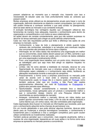 possam adaptar-se ao momento que o mercado vive, trazendo com isso a
necessidade de estudar cada vez mais profundamente todas as variáveis que
possam existir.
Muitas empresas ainda utilizam-se de planejamentos anuais para traçar o rumo da
organização, definindo claramente os objetivos a serem conquistados, por outro lado
não podem limitar-se a conhecer somente o que está contido no planejamento,
deve-se estar atento ao mercado e sua constante evolução.
A evolução tecnológica traz vantagens àqueles que conseguem utilizar-se das
ferramentas da maneira mais adequada, trazendo o conhecimento para dentro da
organização e compartilhando-o com todos os seus colaboradores.
As ações devem ser revistas constantemente, para que não existam surpresas no
decorrer do tempo estimado para chegar ao ponto definido anteriormente.
Cada vez mais são requisitados pontos que farão a diferença nas ações de uma
empresa no mercado, como:
     • Conhecimento: a base de todo o planejamento é obtido quando todas
        variáveis são conhecidas, estudadas e as soluções para eventuais reações
        dos concorrentes são previstas de forma clara e objetiva;
     • Informação: ter em mãos dados não transforma uma organização em melhor
        que os concorrentes, esses dados devem passar por um filtro, somente o que
        é necessário e relevante deve ser usado, pois o número de dados coletados
        por uma organização é praticamente infinito;
     • Foco: uma organização deve trabalhar com um ponto único, direcionar todas
        as estratégias para que seja mais fácil atingir os objetivos traçados no
        planejamento;
     • Limites: não há como atender a totalidade do mercado, deve-se ter uma
        Segmentação de mercado para que a empresa possa manter o foco, as
        informações sejam coletadas e o conhecimento seja obtido, facilitando as
        alterações necessárias durante a execução da campanha;
     • Posicionamento: a forma como a empresa posiciona-se no mercado pode
        variar de acordo com o local onde a empresa encontra-se, um
        Posicionamento usado no Brasil não é o mesmo usado em Portugal, como
        também pode-se notar que em Curitiba e São Paulo são usados
        posicionamentos diferentes, por meio de Publicidade ou Propaganda o
        público-alvo percebe essa diferença;
     • Oportunidades: estudar constantemente o mercado leva a descobrir
        oportunidades, novas aplicações para um produto e compreender melhor o
        que o consumidor deseja, mesmo em uma Pesquisa informal são
        reconhecidas as oportunidades de mercado;
     • Ameaças: conhecendo melhor o mercado, têm-se em mãos dados que
        podem apontar concorrentes mais fortes, o fim do ciclo de vida de produtos e
        outros fatores que, em certos casos, não são controlados pela organização.
Cada organização deve buscar no mercado as informações que necessita, para que
com o conhecimento adquirido tenha chances de permanecer viva.
Em um mundo globalizado e que pode eliminar algumas barreiras, deve-se estar
atento para as mudanças e avanços tecnológicos constantes, o conhecimento é
fundamental para a excelência e traz a vantagem competitiva para quem souber
utilizar corretamente os investimentos realizados.
Também pode-se perceber que o consumidor, mais exigente atualmente, define o
sucesso de uma organização, baseando-se em suas ações e na forma como essa
empresa se apresenta no mercado perante a concorrência.

                                                                             166
 