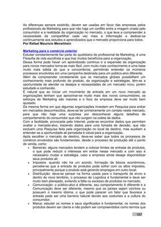 As diferenças sempre existirão, devem ser usadas em favor das empresas pelos
profissionais de Marketing para que não haja um conflito entre a imagem criada pelo
consumidor e a realidade da organização no mercado, o que leva a compreender a
necessidade de compartilhar cada vez mais a Informação e dedicar-se
continuamente aos estudos e aprendizados que o mercado proporciona para todos.
Por Rafael Mauricio Menshhein

Marketing para o comércio exterior
Estudar constantemente faz parte do quotidiano do profissional de Marketing, é uma
Filosofia de vida escolhida e que traz muitos benefícios para a organização.
Dessa forma pode haver um aprendizado contínuo e a expansão da organização
para novos mercados torna-se mais fácil, com muito mais conhecimento e uma base
muito mais sólida do que a concorrência, permitindo entender os inúmeros
processos envolvidos em uma campanha destinada para um público-alvo diferente.
Além de compreender corretamente que os mercados globais possibilitam um
conhecimento mais profundo do produto, da organização e estratégias, têm-se a
oportunidade de atender os desejos e necessidades de um mercado novo, porém
estudado e conhecido.
É natural que ao iniciar um movimento de entrada em um novo mercado as
organizações tenham que aproximar-se muito mais dos novos consumidores, os
esforços de Marketing são maiores e o foco da empresa deve ser muito bem
ajustado.
Da mesma forma em que algumas organizações investem em Pesquisa para entrar
em mercados desconhecidos, deve-se ter primeiramente um contato neste mercado,
para que não haja uma surpresa por desconhecer alguns detalhes de
comportamento do consumidor que não surgem na coleta de dados.
Com a facilidade, provocada pela Internet, pode-se encontrar dados que permitam
avaliar o mercado-alvo, trazendo dados para uma tomada de decisão, que não
excluem uma Pesquisa feita pela organização no local de destino, mas auxiliam a
entender se a oportunidade ali percebida é viável para a organização.
Após escolher o mercado de destino, deve-se saber que todos os processos de
comércio envolvidos são fundamentais, desde o processo de produção até o ponto
de venda, como:
    • Barreiras: alguns mercados tendem a colocar limites de entrada de produtos,
       o que pode reduzir o interesse em entrar nesse mercado e com isso é
       necessário mudar a estratégia, caso a empresa ainda deseje disponibilizar
       seus produtos ali;
    • Impostos: quando não há um acordo, formação de blocos econômicos,
       percebe-se que a entrada de produtos pode sofrer com os altos impostos,
       principalmente porque o produto está gerando empregos em outro local;
    • Distribuição: deve-se pensar na forma usada para o transporte de envio e
       dentro do novo território, o processo de Logística é fundamental e deve ser
       muito bem planejado, evitando a falta ou excesso de produtos no mercado;
    • Comunicação: o público-alvo é diferente, seu comportamento é diferente e a
       Comunicação deve ser diferente, mesmo que os países sejam vizinhos ou
       possuam o mesmo idioma, o que pode parecer um fator que favorece a
       entrada pode ser uma barreira natural devido aos costumes e a cultura do
       consumidor;
    • Marca: estudar os nomes e seus significados é fundamental, os nomes dos
       produtos devem ser claros e não podem ser compreendidos como termos que

                                                                            167
 