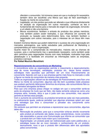 ofendam o consumidor, há inúmeros casos em que a mudança foi necessária,
       também deve ser escolhida uma Marca que seja de fácil assimilação e
       fixação na mente do consumidor;
   • Legislação: um dos pontos que pode ser alterado e que influencia diretamente
       na atuação da organização em outros mercados, conhecer as leis é
       fundamental até mesmo para o mercado de origem da organização, tornando-
       a um aliado e não uma barreira;
   • Blocos econômicos: facilitam a entrada de produtos dos países membros,
       mas também podem existir restrições, o que influencia em aumento de
       produção ou taxação para determinados itens, mas também facilitam a
       negociação com outros mercados, pois o interesse de um bloco têm mais
       força.
Existem inúmeros fatores que podem determinar o sucesso de uma organização em
mercados estrangeiros, que serão estudados pelo profissional de Marketing e
compreendidos por toda a organização.
Quanto maior for a compreensão do mercado-alvo, maiores são as chances de
sucesso, pois o conhecimento traz o aprendizado necessário, como também pode
abrir caminhos para negociações futuras com mais facilidade, motivados hoje pela
globalização e a facilidade em encontrar as informações sobre as empresas,
produtos e serviços.
Por Rafael Mauricio Menshhein

Reposicionamento da concorrência em Marketing
A concorrência entre as organizações permite o crescimento e desenvolvimento,
seja de novas tecnologias, estratégias, produtos etc., dessa forma existem
estratégias mais apuradas que permitem dar um novo Posicionamento ao
concorrente, fazendo com que a sua empresa ganhe mais força no mercado e volte
a figurar na mente do consumidor de maneira mais presente.
Todas as organizações utilizam-se de estratégias de Posicionamento para fixar uma
Marca na mente do consumidor, algumas são tão bem sucedidas neste processo
que acabam ganhando defensores ferrenhos da empresa, são consumidores fiéis ou
os chamados advogados da Marca.
Para que uma empresa possa chegar no estágio em que o consumidor sente-se
parte da empresa há muito que ser feito, não basta somente colocar-se como uma
empresa séria, honesta, ética e que é justa com seu consumidor, mas assumir
perante as demais essa posição.
Com o aumento da concorrência, os produtos tornando-se cada vez mais parecidos,
ou praticamente iguais, pode-se perceber que algumas empresas optam por usar
uma estratégia que leva o consumidor a perceber seu concorrente como
ultrapassado.
Há variáveis que permitem as empresas a reposicionar seus concorrentes, algumas
delas são:
    • Renovação de produtos: para que o consumidor sinta-se atraído novamente
       pelo produto já conhecido são dadas novas características, novos conceitos
       são associados e usa-se uma Comunicação que informe ao consumidor que
       o produto tem um Valor muito maior que o concorrente;
    • Segmentação: um produto pode ser redirecionado para outro público-alvo, a
       estratégia busca dar ao novo mercado o conhecimento de um produto,
       teoricamente, novo e que o produto têm diferenciais além dos apontados
       pelos concorrentes;

                                                                          168
 