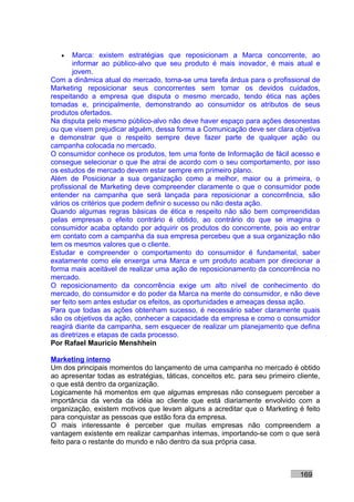 •    Marca: existem estratégias que reposicionam a Marca concorrente, ao
        informar ao público-alvo que seu produto é mais inovador, é mais atual e
        jovem.
Com a dinâmica atual do mercado, torna-se uma tarefa árdua para o profissional de
Marketing reposicionar seus concorrentes sem tomar os devidos cuidados,
respeitando a empresa que disputa o mesmo mercado, tendo ética nas ações
tomadas e, principalmente, demonstrando ao consumidor os atributos de seus
produtos ofertados.
Na disputa pelo mesmo público-alvo não deve haver espaço para ações desonestas
ou que visem prejudicar alguém, dessa forma a Comunicação deve ser clara objetiva
e demonstrar que o respeito sempre deve fazer parte de qualquer ação ou
campanha colocada no mercado.
O consumidor conhece os produtos, tem uma fonte de Informação de fácil acesso e
consegue selecionar o que lhe atrai de acordo com o seu comportamento, por isso
os estudos de mercado devem estar sempre em primeiro plano.
Além de Posicionar a sua organização como a melhor, maior ou a primeira, o
profissional de Marketing deve compreender claramente o que o consumidor pode
entender na campanha que será lançada para reposicionar a concorrência, são
vários os critérios que podem definir o sucesso ou não desta ação.
Quando algumas regras básicas de ética e respeito não são bem compreendidas
pelas empresas o efeito contrário é obtido, ao contrário do que se imagina o
consumidor acaba optando por adquirir os produtos do concorrente, pois ao entrar
em contato com a campanha da sua empresa percebeu que a sua organização não
tem os mesmos valores que o cliente.
Estudar e compreender o comportamento do consumidor é fundamental, saber
exatamente como ele enxerga uma Marca e um produto acabam por direcionar a
forma mais aceitável de realizar uma ação de reposicionamento da concorrência no
mercado.
O reposicionamento da concorrência exige um alto nível de conhecimento do
mercado, do consumidor e do poder da Marca na mente do consumidor, e não deve
ser feito sem antes estudar os efeitos, as oportunidades e ameaças dessa ação.
Para que todas as ações obtenham sucesso, é necessário saber claramente quais
são os objetivos da ação, conhecer a capacidade da empresa e como o consumidor
reagirá diante da campanha, sem esquecer de realizar um planejamento que defina
as diretrizes e etapas de cada processo.
Por Rafael Mauricio Menshhein

Marketing interno
Um dos principais momentos do lançamento de uma campanha no mercado é obtido
ao apresentar todas as estratégias, táticas, conceitos etc. para seu primeiro cliente,
o que está dentro da organização.
Logicamente há momentos em que algumas empresas não conseguem perceber a
importância da venda da idéia ao cliente que está diariamente envolvido com a
organização, existem motivos que levam alguns a acreditar que o Marketing é feito
para conquistar as pessoas que estão fora da empresa.
O mais interessante é perceber que muitas empresas não compreendem a
vantagem existente em realizar campanhas internas, importando-se com o que será
feito para o restante do mundo e não dentro da sua própria casa.



                                                                               169
 