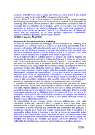 conteúdo, exigindo muito mais estudos das empresas sobre quem é seu público
verdadeiro e quais ferramentas do Marketing usar na hora certa.
Segundo Arthur D. Little, o Buzz Marketing "trata-se de uma das novas estratégias
de Marketing que encoraja indivíduos da sociedade a repassar uma mensagem de
Marketing para outros, criando potencial para o crescimento exponencial tanto na
exposição como na influência da mensagem. Como os vírus reais, tais estratégias
aproveitam o fenômeno da rápida multiplicação para levar uma mensagem a
milhares e até milhões de pessoas". para Rodrigo Carneiro Marc & Sheep são
"idéias que se espalham no e pelos próprios segmentos interessados,
espontaneamente ou planejada por um agente externo”.
Por Rafael Mauricio Menshhein

Segmentação do mercado-alvo em Marketing
No início de todo o processo de elaboração de uma campanha de Marketing há a
necessidade de conhecer quem é o público ao qual serão direcionados todo o
esforço e estratégias, definindo claramente quem é o ponto final do consumo, sem
esquecer de seu feedback posterior e compras futuras do produto, que trará mais
retorno e certamente sentirá prazer ao adquirir o que é um produto criado para
atender às suas necessidades e que por muito tempo foi aguardado.
Ao dividir este mercado em pedaços, podem ser atingidos os objetivos traçados nas
estratégias de Marketing, entregar o produto perfeito para o cliente ou consumidor
certo, da forma que ele sempre esperou e com algo a mais do que o esperado, mas
para que tudo isso dê certo é necessário estudar muito bem quais os pontos a
serem atacados, qual a capacidade da sua empresa atingir aquele público-alvo e as
chances do produto estar adequado ao tempo e desejos dos consumidores.
Com os novos pequenos grupos, criados pela Segmentação, atendem-se números
relativamente pequenos de consumidores, quando comparados ao mercado total
disponível para todas as organizações, estruturando e focando exatamente os
objetivos, quais são as melhores maneiras de trazer novos consumidores e manter
os que já são consumidores declarados dos produtos e criar ainda mais "novidades",
atraindo-os e encantando-os ainda mais do que seus concorrentes no mercado.
O tamanho da empresa não via influenciar diretamente no seu poder de atingir
muitos mercados, trazer mais consumidores e atender a todas as necessidades,
pois cada empresa adapta-se ao planejamento elaborado e atinge primeiramente o
que está definido, sempre embasando-se em pesquisas elaboradas da forma correta
e que dão a oportunidade do Marketing entender o que está dentro da cabeça do
consumidor, seus sonhos são praticamente contados e os desejos são atendidos
quando uma pesquisa é elaborada de forma a não deixar nenhuma brecha ou
detalhe escapar aos olhos da empresa.
As organizações devem procurar atingir inúmeros públicos-alvo, mas cada
campanha gerada pelo Marketing deve conhecer o terreno que atua, suas
particularidades e como ganhar a preferência, ter mais consumidores que seus
concorrentes e manter aqueles que realmente são defensores dos produtos e
Marcas da empresa, deve haver uma relação muito próxima entre o Marketing e o
público-alvo, coletar dados e pesquisar o que há na mente do consumidor exige
dedicação e pode levar tempo, mas é claramente vantajoso para qualquer empresa
que saiba da importância do consumidor no mercado e que todas as suas ações são
tomadas com relação ao mercado que atuam, aplicando conceitos sobre a
elaboração de estratégias que visam dar ao mercado-alvo os produtos perfeitos.


                                                                             17
 