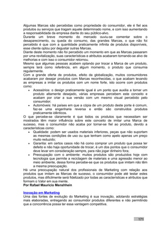 Algumas Marcas são percebidas como propriedade do consumidor, ele é fiel aos
produtos ou serviços que tragam aquele determinado nome, e com isso aumentando
a responsabilidade da empresa diante do seu público-alvo.
Durante um breve momento do mercado ouviu-se comentar sobre o
desaparecimento, ou queda do consumo, das grandes Marcas, o que não foi
percebido é que com a quantidade praticamente infinita de produtos disponíveis,
esse cliente optou por degustar outras Marcas.
Diante deste momento não foi percebido um momento em que as Marcas passaram
por uma revitalização, suas características e atributos acabaram tornando-se alvo de
melhorias e com isso o consumidor retornou.
Mesmo que algumas pessoas acabem optando por trocar a Marca de um produto,
sempre terá como referência, em algum momento, o produto que consumia
regularmente.
Com a grande oferta de produtos, efeito da globalização, muitos consumidores
acabaram por desejar produtos com Marcas reconhecidas, o que acabam levando
as empresas a imitar os produtos com um nome forte, isto ocorre com produtos
como:
    • Acessórios: o design praticamente igual é um ponto que auxilia a tornar um
       produto altamente desejado, várias empresas percebem este conceito e
       acabam por criar a sua versão com um mesmo visual percebido pelo
       consumidor;
    • Automóveis: há países em que a cópia de um produto deste porte é comum,
       faz-se uma engenharia reversa e então são construídos produtos
       praticamente idênticos.
O que percebe-se claramente é que todos os produtos que necessitam ser
mostrados têm maior influência sobre este conceito de imitar uma Marca de
sucesso, mas o consumidor não acaba por tornar-se fiel ao produto, devido a
características como:
    • Qualidade: podem ser usados materiais inferiores, peças que não suportam
       as mesmas condições de uso ou que tenham como apelo apenas um preço
       muito reduzido;
    • Garantia: em certos casos não há como comprar um produto que possa ter
       defeito e não haja oportunidade de trocar, é um dos pontos que o consumidor
       deve levar em consideração sempre, para não jogar dinheiro fora;
    • Preocupação com o ambiente: muitos produtos são produzidos hoje com
       tecnologia que permite a reciclagem de materiais e uma agressão menor ao
       meio ambiente, dessa forma percebe-se que os produtos que imitam não têm
       a mesma preocupação.
Há uma preocupação natural dos profissionais de Marketing com relação aos
produtos que imitam as Marcas de sucesso, o consumidor pode até testar estes
produtos, mas dificilmente será fidelizado por todas as características e atributos que
formam o Valor em sua mente.
Por Rafael Mauricio Menshhein

Inovação em Marketing
Uma das fontes de evolução do Marketing é sua inovação, adotando estratégias
mais elaboradas, entregando ao consumidor produtos diferentes e não permitindo
que a concorrência possa ter essa vantagem competitiva.



                                                                                171
 