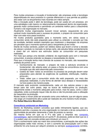 Para muitas empresas a inovação é fundamental, são empresas onde a tecnologia
disponibilizada em seus produtos é o grande diferencial e o que permite ao público-
alvo estar com os lançamentos mais recentes em mãos sempre.
Mas a inovação pode ir além da tecnologia, pode ser usada em um processo, em
uma estratégia e até mesmo no relacionamento interpessoal dentro da organização,
gerando maior conhecimento e permitindo um ambiente melhor para o crescimento
humano e da organização no mercado.
Atualmente muitas organizações buscam inovar sempre, esquecendo de uma
variável muito importante para o sucesso do produto, o preparo do consumidor para
lidar com este novo passo evolutivo.
Há muitos produtos guardados para o momento certo, em vários casos o
consumidor ainda não está preparado para utilizar ou entender o conceito por trás
da novidade, também existem exemplos que mostraram o despreparo da empresa
em perceber que o momento oportuno para o lançamento já era vivido.
Diante de muitas variáveis, podem ser obtidos dados que levem a tomar a decisão
de colocar o produto no mercado no tempo certo, são estudos feitos constantemente
e visam dar um retorno aos estímulos dados ao consumidor em pesquisas
realizadas.
Por mais que pareça uma decisão unilateral, da organização para com o mercado
consumidor, é preciso entender os desejos e necessidades do cliente.
Para que a inovação tenha mais chances de sucesso no mercado, são necessárias
análises de pontos como:
    • Conhecimento de mercado: o preparo de toda a estrutura envolvida é
        fundamental, não adianta estar um passo a frente da concorrência com uma
        inovação que não será absorvida pelo consumidor;
    • Cadeia de Valor: todos os envolvidos no processo de produção devem estar
        preparados para atender às exigências de qualidade, distribuição, matéria-
        prima etc.;
    • Visão: saber que o consumidor ainda não está preparado, por meio das
        pesquisas realizadas, é uma forma de atender seus desejos e necessidades
        na hora exata e da maneira exata.
O mercado está evoluindo constantemente, cada um dos setores possui o seu
tempo para dar outro passo, seja na busca de matéria-prima ou produção,
logicamente existe o momento adequado para evoluir, mas há casos, como o setor
calçadista, onde a produção requer mão de obra e não há previsão para a utilização
de maquinário na produção.
Muitas vezes o inovar pode ser encarado como uma melhoria, que em alguns casos
não exige um investimento alto e pode ser realizado de uma maneira muito simples.
Por Rafael Mauricio Menshhein

Consciência ambiental em Marketing
Dentro do Marketing existem conceitos que estão intimamente ligados, que seu
equilíbrio permite o sucesso de uma organização no mercado e dá ao consumidor a
oportunidade de perceber claramente o Valor do produto ou serviço.
Da mesma forma em que os 4 P´s são para a empresa seu composto
mercadológico, agora anexando-se um quinto P, de pessoas, pode-se dizer que os 4
C´s podem usar um conceito similar para introduzir um novo C.
Com o conhecimento cada vez maior dos consumidores, a percepção das ações das
organizações estão mais visíveis, e com o aumento da preocupação com o meio
ambiente há uma busca por adquirir produtos ou serviços ecologicamente corretos.

                                                                            172
 