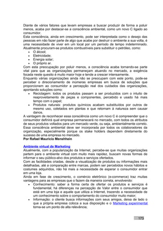 Diante de vários fatores que levam empresas a buscar produzir de forma a poluir
menos, acaba por destacar-se a consciência ambiental, como um novo C ligado ao
consumidor.
Esta consciência, ainda em crescimento, pode ser interpretada como o desejo das
pessoas em não fazer parte de algo que acabe por destruir o ambiente a sua volta, é
uma necessidade de viver em um local por um período de tempo indeterminado.
Atualmente procuram-se produtos combustíveis para substituir o petróleo, como:
    • O álcool;
    • Eletricidade;
    • Energia solar;
    • O próprio ar.
Com esta preocupação por poluir menos, a consciência acaba tornando-se parte
vital para que as organizações permaneçam atuando no mercado, a exigência
focada neste quesito é muito maior hoje e tende a crescer intensamente.
Enquanto várias organizações ainda não se preocupam com este ponto, pode-se
perceber o direcionamento de inúmeras empresas em busca de soluções que
proporcionem ao consumidor a percepção real dos cuidados das organizações,
apontando soluções como:
    • Reciclagem: todos os produtos passam a ser produzidos com o intuito de
       reaproveitamento de peças e componentes, percebido e usado há mais
       tempo com o papel;
    • Produtos naturais: produtos químicos acabam substituídos por outros de
       mesmo uso, coletados em plantas e que retornam à natureza sem causar
       danos.
A vantagem de reconhecer essa consciência como um novo C é compreender que o
consumidor definirá qual empresa permanecerá no mercado, com todos os atributos
de seus produtos voltados para um mercado verde, ou seja, ambientalmente correto.
Essa consciência ambiental deve ser incorporada por todos os colaboradores da
organização, especialmente porque os stake holders dependem diretamente do
sucesso de uma empresa no mercado.
Por Rafael Mauricio Menshhein

Ambiente virtual de Marketing
Atualmente, com a popularização da Internet, percebe-se que muitas organizações
partem para o ambiente virtual com muito mais rapidez, buscam novas formas de
informar o seu público-alvo dos produtos e serviços ofertados.
Com as facilidades criadas, desde a visualização de produtos ou informações mais
detalhadas, até a comparação entre marcas, podem ser percebidos novos hábitos e
costumes adquiridos, não há mais a necessidade de esperar o consumidor entrar
em uma loja.
Ainda em fase de crescimento, o comércio eletrônico (e-commerce) traz muitas
vantagens para as empresas que o fazem da maneira correta, envolvendo:
    • Conhecimento: saber a forma certa de ofertar os produtos e serviços é
       fundamental, há diferenças na percepção de Valor entre o consumidor que
       está em uma loja e aquele que utiliza a Internet, trazendo a necessidade de
       um conhecimento sobre o comportamento do consumidor muito maior;
    • Informação: o cliente busca informações com seus amigos, deixa de lado o
       que a própria empresa coloca a sua disposição e o Marketing experimental
       torna-se um ponto de alta relevância;


                                                                            173
 
