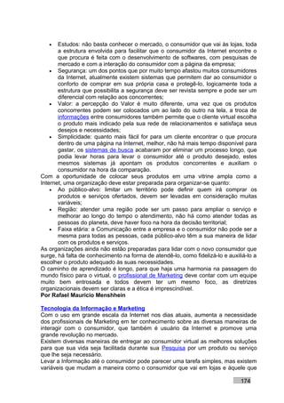 •   Estudos: não basta conhecer o mercado, o consumidor que vai às lojas, toda
       a estrutura envolvida para facilitar que o consumidor da Internet encontre o
       que procura é feita com o desenvolvimento de softwares, com pesquisas de
       mercado e com a interação do consumidor com a página da empresa;
    • Segurança: um dos pontos que por muito tempo afastou muitos consumidores
       da Internet, atualmente existem sistemas que permitem dar ao consumidor o
       conforto de comprar em sua própria casa e protegê-lo, logicamente toda a
       estrutura que possibilita a segurança deve ser revista sempre e pode ser um
       diferencial com relação aos concorrentes;
    • Valor: a percepção do Valor é muito diferente, uma vez que os produtos
       concorrentes podem ser colocados um ao lado do outro na tela, a troca de
       informações entre consumidores também permite que o cliente virtual escolha
       o produto mais indicado pela sua rede de relacionamentos e satisfaça seus
       desejos e necessidades;
    • Simplicidade: quanto mais fácil for para um cliente encontrar o que procura
       dentro de uma página na Internet, melhor, não há mais tempo disponível para
       gastar, os sistemas de busca acabaram por eliminar um processo longo, que
       podia levar horas para levar o consumidor até o produto desejado, estes
       mesmos sistemas já apontam os produtos concorrentes e auxiliam o
       consumidor na hora da comparação.
Com a oportunidade de colocar seus produtos em uma vitrine ampla como a
Internet, uma organização deve estar preparada para organizar-se quanto:
    • Ao público-alvo: limitar um território pode definir quem irá comprar os
       produtos e serviços ofertados, devem ser levadas em consideração muitas
       variáveis;
    • Região: atender uma região pode ser um passo para ampliar o serviço e
       melhorar ao longo do tempo o atendimento, não há como atender todas as
       pessoas do planeta, deve haver foco na hora da decisão territorial;
    • Faixa etária: a Comunicação entre a empresa e o consumidor não pode ser a
       mesma para todas as pessoas, cada público-alvo têm a sua maneira de lidar
       com os produtos e serviços.
As organizações ainda não estão preparadas para lidar com o novo consumidor que
surge, há falta de conhecimento na forma de atendê-lo, como fidelizá-lo e auxiliá-lo a
escolher o produto adequado às suas necessidades.
O caminho de aprendizado é longo, para que haja uma harmonia na passagem do
mundo físico para o virtual, o profissional de Marketing deve contar com um equipe
muito bem entrosada e todos devem ter um mesmo foco, as diretrizes
organizacionais devem ser claras e a ética é imprescindível.
Por Rafael Mauricio Menshhein

Tecnologia da Informação e Marketing
Com o uso em grande escala da Internet nos dias atuais, aumenta a necessidade
dos profissionais de Marketing em ter conhecimento sobre as diversas maneiras de
interagir com o consumidor, que também é usuário da Internet e promove uma
grande revolução no mercado.
Existem diversas maneiras de entregar ao consumidor virtual as melhores soluções
para que sua vida seja facilitada durante sua Pesquisa por um produto ou serviço
que lhe seja necessário.
Levar a Informação até o consumidor pode parecer uma tarefa simples, mas existem
variáveis que mudam a maneira como o consumidor que vai em lojas e àquele que

                                                                               174
 