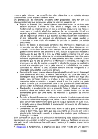 compra pela Internet, as experiências são diferentes e a relação desses
consumidores com a empresa também muda.
Os profissionais de Marketing precisam estar preparados para ter em seu
planejamento inicial que ferramentas utilizar na Internet, passando por:
    • Página da Internet (site): existem pontos que determinam os usuários que
        estarão dispostos a entrar no site, então a relação com o cliente é
        fundamental, da mesma forma em que a empresa possui uma loja física e
        parte para o comércio eletrônico, pode-se dar ao consumidor virtual um
        aspecto agradável, facilitando o encontro de informações, permitindo que o
        uso da página seja simples e que algumas dúvidas possam ser esclarecidas
        on-line, colocando um pessoal de atendimento que possa auxiliar o
        consumidor a obter mais informações do produto ou serviço que esteja
        procurando;
    • Banco de dados: a atualização constante das informações disponíveis ao
        consumidor no site são imprescindíveis, o sistema deve integrar-se por
        completo com as lojas físicas, como exemplo as livrarias, nenhuma pessoa
        gosta de entrar em um site, encontrar o livro, realizar a aquisição e receber a
        informação de que não há o livro, ou então buscar o mesmo livro em uma
        página, não encontrá-lo, utilizar-se de um sistema de busca e descobrir que o
        livro está disponível na loja e ao ir pessoalmente até a loja comentar com o
        atendente que no site da empresa a Informação é diferente, na página da
        empresa e no site de buscas, e quando o atendente procura na prateleira
        encontra o exemplar que buscou pela Internet; a confiabilidade dos dados
        colocados na Internet é vital, atualizar sempre torna-se obrigatório e a
        integração completa faz-se um ponto comum;
    • Comunicação: quem procura algo na Internet não têm muito tempo disponível
        para deslocar-se até a loja, a mesma Comunicação não pode ser usada, a
        abordagem deve ser feita para informar rapidamente, permitir que haja uma
        opção para conhecer melhor o produto e que somente as informações
        relevantes sejam mostradas, o aspecto visual é um dos pontos que pode
        auxiliar ou evitar que um consumidor visite o site, quanto mais direta e fácil de
        compreender, melhor será a Comunicação e o resultado obtido será positivo;
    • Distribuição: o envolvimento com o ambiente físico é natural, a Logística
        envolvida deve ser tratada com muito mais cuidado, limitar um raio de
        atendimento pode ser uma forma de melhorar a qualidade do serviço
        prestado;
    • Produto: a disponibilização dos produtos no ambiente virtual deve permitir que
        o consumidor encontre o que procura, deixar o banco de dados desatualizado
        pode ser um fator determinante para que ele busque o produto em outro local,
        o controle sobre a disponibilidade é fundamental, bem como as informações
        encontradas no site;
    • Diferenciais: ter um grande trunfo nas mãos e usá-lo para o consumidor
        virtual é bem-vindo, fazer com que esta ação torne-se presente em todo o
        atendimento, informação, contato e entrega dos produtos gera confiança e
        fidelização do cliente.
Sem conhecer um pouco de TI o profissional de Marketing pode acabar perdendo a
oportunidade de entregar o melhor ao consumidor, seja pela facilidade de uso do
site, pelo visual, pelas informações e até mesmo a entrega do produto em um prazo
determinado.
A integração é fundamental, a organização deve estar focada em um objetivo

                                                                                  175
 