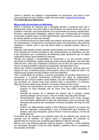 comum e atender aos desejos e necessidades do consumidor, que hoje é muito
mais consciente de seus direitos e detém em suas mãos o poder da Informação.
Por Rafael Mauricio Menshhein

Mensuração de mercados em Marketing
Definir o tamanho de mercado que é desejado atender é essencial para que o
planejamento tenha uma base sólida e seja eficiente, da mesma forma com que se
conhece o mercado, seus consumidores e os concorrentes que atuam naquele local.
Durante o planejamento estratégico, pode-se notar que a mensuração do mercado
consumidor naquele local é um fator determinante, especialmente quando o produto
ou serviço atende um nicho de mercado.
Ter a consciência de ter em mãos dados que possam aproximar-se do número exato
de consumidores é fundamental, as pesquisas devem ser profundas e não somente
questionar o cliente sobre o que ele pensa deste ou daquele produto, Marca ou
empresa.
Algumas organizações perdem grandes oportunidades de mercado por elaborarem
uma Pesquisa de maneira incorreta ou não compreenderem os resultados, por isso
é tão importante que o profissional de Marketing saiba claramente que os dados
estatísticos trazem oportunidades de mercado.
Atender aos desejos e necessidades do consumidor é um dos primeiro pontos
abordados em Marketing, realizar pesquisas pode parecer trabalhoso, mas sem elas
nada dá certo, tanto que a Estatística comprova que em 95% dos casos de sucesso
houve um grande trabalho realizado em pesquisas, planejamento e foco.
Diante das infinitas possibilidades disponíveis em um mercado, deve-se optar por
aquela em que a empresa possua conhecimento, tenha uma cadeia de Valor e os
objetivos para aquele mercado estejam muito bem definidos.
Com a similaridade de produtos, a enorme quantidade de escolhas disponíveis ao
consumidor e a grande concorrência enfrentada por todas as organizações,
percebe-se que sempre existem oportunidades, que são reveladas em pesquisas e
que permitem um contato muito mais próximo entre o consumidor e a empresa.
Algumas formas usadas para conhecer o mercado revelam pontos como:
   • Número de consumidores da área: mesmo que haja um grande número de
       pessoas no local estudado não há como dizer que todos comprarão o
       produto;
   • Intenção de compra: ter o interesse em adquirir não é comprar, muitas
       pessoas desejam carros de luxo, mas um número reduzido pode comprar;
   • Comportamento: alguns produtos são caracterizados como moda, atingem
       sua maturidade rapidamente e logo são descartados; para que sempre haja
       interesse pelo produto são necessárias inúmeras inovações ao longo do ciclo
       de vida;
   • Cultura: em determinadas regiões a forte influência cultural é um ponto que
       deve ser estudado, compreendido e que é fundamental para introduzir um
       produto, caso seja necessário, pode-se trocar o nome do produto, a forma de
       distribuição etc.
O tamanho de um mercado a ser atendido pode não ser definido pelo número de
pessoas que ali residem, em alguns casos a capacidade de produção ou
atendimento em serviços que a empresa gera definem a fatia de mercado.
Mesmo com uma empresa pequena deve-se estudar o mercado, a sorte existente
em conquistar mercados é fruto de muito trabalho, coerência, ética e competência
das equipes envolvidas.

                                                                           176
 