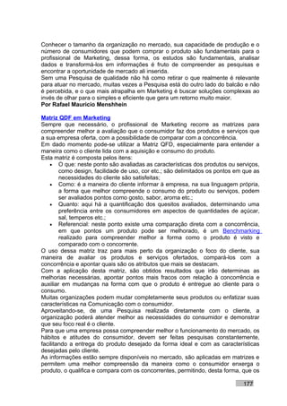 Conhecer o tamanho da organização no mercado, sua capacidade de produção e o
número de consumidores que podem comprar o produto são fundamentais para o
profissional de Marketing, dessa forma, os estudos são fundamentais, analisar
dados e transformá-los em informações é fruto de compreender as pesquisas e
encontrar a oportunidade de mercado ali inserida.
Sem uma Pesquisa de qualidade não há como retirar o que realmente é relevante
para atuar no mercado, muitas vezes a Pesquisa está do outro lado do balcão e não
é percebida, e o que mais atrapalha em Marketing é buscar soluções complexas ao
invés de olhar para o simples e eficiente que gera um retorno muito maior.
Por Rafael Mauricio Menshhein

Matriz QDF em Marketing
Sempre que necessário, o profissional de Marketing recorre as matrizes para
compreender melhor a avaliação que o consumidor faz dos produtos e serviços que
a sua empresa oferta, com a possibilidade de comparar com a concorrência.
Em dado momento pode-se utilizar a Matriz QFD, especialmente para entender a
maneira como o cliente lida com a aquisição e consumo do produto.
Esta matriz é composta pelos itens:
    • O que: neste ponto são avaliadas as características dos produtos ou serviços,
        como design, facilidade de uso, cor etc.; são delimitados os pontos em que as
        necessidades do cliente são satisfeitas;
    • Como: é a maneira do cliente informar à empresa, na sua linguagem própria,
        a forma que melhor compreende o consumo do produto ou serviços, podem
        ser avaliados pontos como gosto, sabor, aroma etc.;
    • Quanto: aqui há a quantificação dos quesitos avaliados, determinando uma
        preferência entre os consumidores em aspectos de quantidades de açúcar,
        sal, temperos etc.;
    • Referencial: neste ponto existe uma comparação direta com a concorrência,
        em que pontos um produto pode ser melhorado, é um Benchmarking
        realizado para compreender melhor a forma como o produto é visto e
        comparado com o concorrente.
O uso dessa matriz traz para mais perto da organização o foco do cliente, sua
maneira de avaliar os produtos e serviços ofertados, compará-los com a
concorrência e apontar quais são os atributos que mais se destacam.
Com a aplicação desta matriz, são obtidos resultados que irão determinas as
melhorias necessárias, apontar pontos mais fracos com relação à concorrência e
auxiliar em mudanças na forma com que o produto é entregue ao cliente para o
consumo.
Muitas organizações podem mudar completamente seus produtos ou enfatizar suas
características na Comunicação com o consumidor.
Aproveitando-se, de uma Pesquisa realizada diretamente com o cliente, a
organização poderá atender melhor as necessidades do consumidor e demonstrar
que seu foco real é o cliente.
Para que uma empresa possa compreender melhor o funcionamento do mercado, os
hábitos e atitudes do consumidor, devem ser feitas pesquisas constantemente,
facilitando a entrega do produto desejado da forma ideal e com as características
desejadas pelo cliente.
As informações estão sempre disponíveis no mercado, são aplicadas em matrizes e
permitem uma melhor compreensão da maneira como o consumidor enxerga o
produto, o qualifica e compara com os concorrentes, permitindo, desta forma, que os

                                                                              177
 