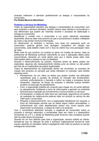 produtos melhorem e atendam perfeitamente os desejos e necessidades do
consumidor.
Por Rafael Mauricio Menshhein

Produtos e serviços em Marketing
Todas as organizações atendem aos desejos e necessidades do consumidor com
seus produtos e serviços ofertados, também devem estar atentas à concorrência e
aos diferenciais que podem ser inseridos durante o processo de elaboração e
entrega ao consumidor.
Aperfeiçoar o contato com o consumidor é um ponto altamente requisitado
atualmente, deve-se estar mais próximo do que a concorrência e receber o feedback
de modo a não perder nenhuma Informação.
Ao desenvolver os produtos e serviços com base em pesquisas junto ao
consumidor, pode-se ganhar uma vantagem competitiva em relação aos
concorrentes, cada detalhe criado com o foco do cliente traz uma percepção maior
de Valor.
Muito mais do que construir um produto ou gerar um modelo de serviço, cabe ao
profissional de Marketing conhecer claramente os usos e aplicações dados pelos
consumidores, deixando um canal aberto para que o cliente possa obter mais
informações sobre o produto ou dar um feedback.
Durante o desenvolvimento do produto, inúmeras fontes de dados podem ser
exploradas, algumas são necessariamente obtidas junto ao cliente, ou até podem
ser fruto de um colaborador da própria organização.
Todos os departamentos da organização devem ser envolvidos no processo de
criação dos produtos ou serviços que serão ofertados no mercado, para facilitar
aspectos como:
    • Planejamento: ter em mãos os dados que podem auxiliar nas definições
        necessárias para o sucesso do produto no mercado são fundamentais,
        conhecer profundamente o mercado e definir as metas e processos faz-se
        necessário, organizar as forças da empresa e delimitar prazos também
        auxiliam na execução do planejamento;
    • Foco: a organização trabalha em conjunto para chegar em um ponto definido
        no planejamento, facilitando a troca de informações e gerando um ambiente
        favorável para a geração de conhecimento e novos produtos ou serviços;
    • Fornecedores: a cadeia de Valor deve ser valorizada, seguindo-se um padrão
        de qualidade de matéria-prima pode-se obter um produto ou serviço de alto
        Valor para o consumidor;
    • Pesquisa e desenvolvimento: com a organização trabalhando em conjunto, a
        troca de informações permite que os dados sejam melhor aproveitados, o
        conhecimento que cada departamento possui traz novos passos para
        desenvolver os processos, a cadeia de Valor e os produtos.
Com a concorrência altamente acirrada, a exigência do consumidor sobre os
produtos e serviços adquiridos, a similaridade cada vez maior e o desequilíbrio
envolvendo os 4 P´s, a tarefa do Marketing pode tornar-se mais complexa quando
não há união dentro da empresa.
Quando há um foco definido para toda a organização, sempre voltado ao cliente,
percebe-se que os esforços de toda a estrutura organizacional tornam-se mais
suaves, gerando um resultado melhor e agregando mais Valor ao produto ou serviço
entregue ao consumidor.


                                                                          178
 