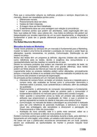 Para que o consumidor adquira os melhores produtos e serviços disponíveis no
mercado, devem ser ressaltados pontos como:
   • Diferenciais visíveis;
   • Posicionamento deve ser claro;
   • Cadeia de Valor integrada;
   • A imagem deve ser bem trabalhada;
   • O atendimento deve ser uma vantagem com relação à concorrência.
Existem inúmeros pontos que podem ser abordados, cada organização têm seu
foco, sua cadeia de Valor, seus valores etc., mas todos os esforços não podem ser
desperdiçados por simples caprichos de um ou outro departamento, a integração é
fundamental e pode ser o grande diferencial presente nos produto e serviços
ofertados.
Por Rafael Mauricio Menshhein

Mercados de teste em Marketing
Testar novos produtos ou serviços em um mercado é fundamental para o Marketing,
investir no teste é uma forma de entender a aceitação do mercado e poder fazer as
alterações, quando necessárias, no produto, Comunicação, Distribuição ou até
mesmo no preço.
Muitos dos testes têm um programa já definido, algumas cidades são escolhidas
como referência para os testes, devido à exigência dos consumidores e a
representatividade real das reações no restante de um país.
Dentre os inúmeros produtos que podem ser inseridos em mercados de teste, os
programas de computador (softwares) têm uma grande diferença, seus testes
podem ser feitos através da Internet por meio de versões beta.
Logicamente todos os produtos testados podem sofrer alterações, principalmente
porque o mercado de testes é na verdade uma Pesquisa realizada na prática do uso
ou consumo dos produtos e serviços da organização.
Os principais pontos avaliados em um mercado de testes são:
    • Interesse de compra futura: ao testar um produto, busca-se a resposta para a
        compra certa, são avaliadas as formas como o consumidor demonstra o
        interesse sobre o produto, suas características e atributos, além da avaliação
        da qualidade;
    • Posicionamento: o alinhamento do composto mercadológico é fundamental,
        trazer a percepção da posição dada ao produto para o consumidor é
        fundamental e colocá-lo no mercado para o público-alvo correto é exigido;
    • Valor: quando o consumidor prova ou testa um produto são avaliados os
        atributos que proporcionam a visualização do Valor, o que o produto ou
        serviço representa na mente do cliente é vital para uma compra futura;
    • Comunicação: no mercado de testes a abordagem ao consumidor é realizada
        para dar uma referência às possíveis mudanças, a estrutura e o impacto
        visual das embalagens são percebidos e direcionam a percepção de
        Posicionamento e Valor do consumidor;
    • Aceitação do novo conceito: este é o ponto mais sensível, saber se o
        consumidor irá comprar a idéia do novo produto ou serviço.
Existem inúmeros pontos que podem ser estudados durante o teste, para delimitar o
lançamento em uma região, uma cidade, um estado e até mesmo em um país.
Há casos em que o público-alvo encontra-se concentrado em um local, portanto
devem ser analisadas as oportunidades de manter o produto naquele local
específico.

                                                                               179
 