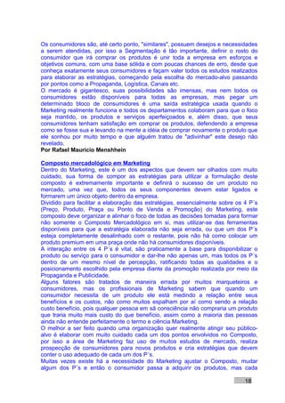 Os consumidores são, até certo ponto, "similares", possuem desejos e necessidades
a serem atendidas, por isso a Segmentação é tão importante, definir o rosto do
consumidor que irá comprar os produtos é unir toda a empresa em esforços e
objetivos comuns, com uma base sólida e com poucas chances de erro, desde que
conheça exatamente seus consumidores e façam valer todos os estudos realizados
para elaborar as estratégias, começando pela escolha do mercado-alvo passando
por pontos como a Propaganda, Logística, Canais etc.
O mercado é gigantesco, suas possibilidades são imensas, mas nem todos os
consumidores estão disponíveis para todas as empresas, mas pegar um
determinado bloco de consumidores é uma saída estratégica usada quando o
Marketing realmente funciona e todos os departamentos colaboram para que o foco
seja mantido, os produtos e serviços aperfeiçoados e, além disso, que seus
consumidores tenham satisfação em comprar os produtos, defendendo a empresa
como se fosse sua e levando na mente a idéia de comprar novamente o produto que
ele sonhou por muito tempo e que alguém tratou de "adivinhar" este desejo não
revelado.
Por Rafael Mauricio Menshhein

Composto mercadológico em Marketing
Dentro do Marketing, este é um dos aspectos que devem ser olhados com muito
cuidado, sua forma de compor as estratégias para utilizar a formulação deste
composto é extremamente importante e definirá o sucesso de um produto no
mercado, uma vez que, todos os seus componentes devem estar ligados e
formarem um único objeto dentro da empresa.
Dividido para facilitar a elaboração das estratégias, essencialmente sobre os 4 P´s
(Preço, Produto, Praça ou Ponto de Venda e Promoção) do Marketing, este
composto deve organizar e alinhar o foco de todas as decisões tomadas para formar
não somente o Composto Mercadológico em si, mas utilizar-se das ferramentas
disponíveis para que a estratégia elaborada não seja errada, ou que um dos P´s
esteja completamente desalinhado com o restante, pois não há como colocar um
produto premium em uma praça onde não há consumidores disponíveis.
A interação entre os 4 P´s é vital, são praticamente a base para disponibilizar o
produto ou serviço para o consumidor e dar-lhe não apenas um, mas todos os P´s
dentro de um mesmo nível de percepção, ratificando todas as qualidades e o
posicionamento escolhido pela empresa diante da promoção realizada por meio da
Propaganda e Publicidade.
Alguns fatores são tratados de maneira errada por muitos marqueteiros e
consumidores, mas os profissionais de Marketing sabem que quando um
consumidor necessita de um produto ele está medindo a relação entre seus
benefícios e os custos, não como muitos espalham por aí como sendo a relação
custo benefício, pois qualquer pessoa em sã consciência não compraria um produto
que traria muito mais custo do que benefício, assim como a maioria das pessoas
ainda não entende perfeitamente o termo e ciência Marketing.
O melhor a ser feito quando uma organização quer realmente atingir seu público-
alvo é elaborar com muito cuidado cada um dos pontos envolvidos no Composto,
por isso a área de Marketing faz uso de muitos estudos de mercado, realiza
prospecção de consumidores para novos produtos e cria estratégias que devem
conter o uso adequado de cada um dos P´s.
Muitas vezes existe há a necessidade do Marketing ajustar o Composto, mudar
algum dos P´s e então o consumidor passa a adquirir os produtos, mas cada

                                                                              18
 