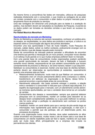 Da mesma forma a concorrência faz testes em mercados, utiliza-se de pesquisas
realizadas diretamente com o consumidor, o que mostra as vantagens de se estar
em contato constante com o consumidor e obter dados no próprio mercado para o
lançamento futuro de produtos ou serviços.
Uma das vantagens em direcionar uma produção para os testes é a aceitação do
público, mas também devem ser estudados os resultados da Pesquisa, cruzando-se
os dados podem ser tomadas as decisões corretas e que levam ao sucesso no
mercado.
Por Rafael Mauricio Menshhein

Oportunidades de mercado em Marketing
Dentro do Marketing os estudos são sempre necessários, conhecer um público-alvo,
os desejos, as necessidades, os usos dados aos produtos e serviços, a cultura e os
impactos sobre a Comunicação são alguns dos pontos abordados.
Encontrar uma boa oportunidade é fruto de muito trabalho, muita Pesquisa de
mercado, coletar dados, extrair os melhor conteúdo, praticamente enxergar com os
olhos do cliente o que ele deseja naquele exato momento.
Diante da concorrência de mercado pode-se perceber a dificuldade de encontrar
uma brecha que permita a introdução de um novo produto, conquistar novos clientes
é um esforço muito grande e é o que muitas empresas preferem fazer no mercado.
Com uma grande base de consumidores muitas organizações acabam perdendo
uma grande oportunidade de mercado, deixam de lado a fidelização e buscam
somente novos clientes, esquecendo-se de que existem consumidores que trocam
constantemente de produtos ou Marcas e, de certa maneira, testam o que adquirem.
Satisfazer os consumidores é essencial, manter uma boa base de clientes também,
portanto devem ser observadas as oportunidades já existentes, especialmente
quando uma empresa opta por fazer:
   • Relacionamentos duradouros: muito mais do que fidelizar um consumidor, é
       necessário criar um vínculo praticamente afetivo entre a empresa e o cliente,
       transformá-lo em defensor da organização e da Marca, dessa forma é
       possível encontrar a oportunidade antes da concorrência;
   • Atendimento adequado: não basta somente entregar o produto, a relação
       entre o vendedor e o consumidor é vital para que o produto seja adquirido, é o
       espelho da organização para o mercado, com um atendimento correto abrem-
       se inúmeras oportunidades, por isso o vendedor deve tornar-se um consultor
       de vendas;
   • Conhecimento dos desejos e necessidades: sempre que possível elaborar
       pesquisas com os consumidores, manter um contato para descobrir se os
       desejos foram completamente satisfeitos ou o que pode melhorar no serviço;
       não há como atingir a perfeição no atendimento sem conhecer os pontos
       menos positivos;
   • Feedback: manter um canal aberto para que o serviço de pós-venda traga as
       informações mais rapidamente para dentro da organização, é vital ouvir o
       consumidor e permitir que ele participe, até um determinado ponto, dos
       processos da empresa.
Quando uma organização busca novos clientes, deve saber exatamente os altos
custos envolvidos nos processos, muitas vezes o ato de trazer para a sua base de
consumidores um cliente insatisfeito pode ser fácil e rápido, mantê-lo em sua base
pode ser muito mais difícil, principalmente se a empresa não investe na
permanência dos clientes.

                                                                              180
 