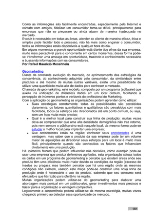 Como as informações são facilmente encontradas, especialmente pela Internet e
contato com amigos, fidelizar um consumidor torna-se difícil, principalmente para
empresas que não se preparam ou ainda atuam de maneira inadequada no
mercado.
Evoluir é necessário em todas as áreas, atender ao cliente de maneira eficaz, ética e
simples pode facilitar todo o processo, não há mais como enganar o consumidor,
todas as informações estão disponíveis a qualquer hora do dia.
Em alguns momentos a grande oportunidade está diante dos olhos da sua empresa,
muito mais perceptível para o concorrente em certos momentos, dessa forma pode-
se transformar uma ameaça em oportunidade, trazendo o conhecimento necessário
e buscando informações com os consumidores.
Por Rafael Mauricio Menshhein

Geomarketing
Diante da constante evolução do mercado, do aprimoramento das estratégias da
concorrência, do conhecimento adquirido pelo consumidor, da similaridade entre
produtos e até mesmo de muitas outras variáveis, existe uma possibilidade de
utilizar uma quantidade muita alta de dados para conhecer o mercado.
Chamada de geomarketing, este modelo, composto por um programa (software) que
auxilia na unificação de diferentes dados em um local comum, facilitando a
percepção de inúmeros pontos e variáveis do profissional de Marketing.
Com a aplicação do geomarketing as organizações podem aprender como utilizar:
     • Suas estratégias corretamente: todas as possibilidades são percebidas
        claramente, os fatores quantitativos e qualitativos são percebidos com mais
        facilidade, todos os esforços são direcionados até um ponto comum, ou seja,
        com um foco muito mais preciso;
     • Qual é o melhor local para construir sua linha de produção: muitas vezes
        deve-se compreender que uma alta densidade demográfica não traz retorno,
        pois nem sempre o público-alvo está naquele local, da mesma forma pode-se
        estudar o melhor local para implantar uma empresa;
     • Que concorrentes estão na região: conhecer seus concorrentes é uma
        vantagem, mas saber que o produto da sua empresa pode ter um volume
        maior de aquisições ao direcionar seus esforços para um local é muito mais
        fácil, principalmente quando são conhecidos os fatores que influenciam
        diretamente em uma produção.
Há inúmeros fatores que podem influenciar nas decisões, como exemplo pode-se
usar uma empresa que produz defensivos agrícolas, esta organização coloca todos
os dados em um programa de geomarketing e percebe que existem áreas onde seu
produto têm uma eficiência muito maior devido as condições da região (excesso de
insetos ou pragas), mas também percebe que há uma região onde as mesmas
condições não existem, usando este mapa pode-se construir uma nova linha de
produção onde é necessário o uso do produto, sabendo que seu consumo será
efetuado e que há razão para ofertá-lo na região.
Muitas organizações podem utilizar-se do geomarketing para elaborar uma
abordagem mais pontual em um público-alvo, gerar investimentos mais precisos e
trazer para a organização a vantagem competitiva.
Logicamente a concorrência poderá utilizar-se da mesma estratégia, muitas vezes
chegando primeiro ao detectar essa oportunidade de mercado.



                                                                              181
 