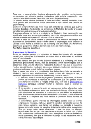 Para que o geomarketing funcione plenamente são exigidos conhecimentos
aprofundados em diversos pontos, iniciando-se pela própria organização, pelo
mercado e as oportunidades oferecidas com o uso do geomarketing.
Da mesma forma deve-se conhecer a fonte dos dados, existem inúmeros locais
onde podem ser encontrados dados relevantes e que devem ser usados no
geomarketing.
Conhecer o mercado torna-se muito mais fácil, entender as variáveis que levam a
tomar as decisões é fundamental e o profissional de Marketing deve estar preparado
para lidar com este processo chamado geomarketing.
O mercado oferece os dados, o profissional de Marketing deve compreender seu
significado, o que leva a usar o geomarketing para obter vantagem competitiva, uma
vez que a concorrência pode não utilizá-lo no atual momento.
Quando a base de dados oferece a possibilidade de elaborar estratégias que
suplantem os concorrentes, deve-se estar atento à organização, suas diretrizes e
valores, dessa forma o profissional de Marketing terá em mãos uma ferramenta
poderosa e que permite a leitura de inúmeros dados ao mesmo tempo.
Por Rafael Mauricio Menshhein

A velocidade do Marketing
Todas as ciências passam por mudanças ao longo dos tempos, são evoluções
tecnológicas, aplicações dos conceitos em novas áreas e adaptações ao ambiente
em que são utilizadas.
Uma das ciências em que há uma evolução constante é o Marketing, sua base
permanece praticamente intacta, mas os conceitos sofrem reformulações com o
passar dos anos, um ato totalmente necessário, tendo em vista que o consumidor
mudou, as organizações mudaram, as pessoas possuem muito mais conhecimento
em inúmeras áreas e evoluir é vital para qualquer pessoa.
Com o passar dos anos e o crescimento dos dados disponíveis no mercado, o
Marketing sempre está atualizando-se, novos pontos são agregados aos já
existentes e permitem ao profissional de Marketing conhecer melhor:
   • O mercado: com o auxílio de programas (softwares) específicos, os dados
       podem ser analisados e inseridos em quantidades que uma pessoa levaria
       anos tentando encontrar a relação entres eles, com isso o profissional de
       Marketing consegue entender melhor o momento atual e apontar as
       tendências;
   • O consumidor: o comportamento do consumidor sofreu alterações muito
       significativas ao longo dos anos, com o advento da Internet pôde-se perceber
       mais claramente as mudanças e novos campos que podem ser explorados
       para realizar uma Comunicação eficiente com o consumidor, a interação entre
       o cliente e a empresa são mais rápidos e permitem novas formas de
       feedback;
   • A concorrência: quanto maiores as informações obtidas sobre as demais
       empresas no mercado, melhor, é possível perceber claramente que não há
       mais tempo suficiente para lançar um produto no mercado e manter-se
       isolado por muito tempo, os produtos similares lançados pelos concorrentes
       têm um tempo muito menor atualmente, o que faz com que algumas
       organizações lancem produtos constantemente para substituir um produto
       seu, tomando seu próprio mercado, como exemplo os aparelhos de telefonia
       móvel (celulares), em que a constante mudança faz-se necessária para a
       sobrevivência da organização;

                                                                            182
 
