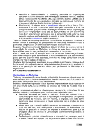 •   Pesquisa e desenvolvimento: o Marketing possibilita às organizações
       converter os dados coletados em informações altamente valiosas, trazendo
       para a Pesquisa uma importância vital, especialmente quando voltada para o
       desenvolvimento de novos produtos e serviços ou mesmo para melhorar os
       processos produtivos, de atendimento, logístico etc.;
   • Atendimento: há alguns anos o atendimento não recebia o devido Valor,
       atualmente é um dos pontos mais valorizados pelo consumidor e é um dos
       principais fatores que possibilita a fidelização do cliente, muitas organizações
       ainda não compreendem quais são as oportunidades em um atendimento
       muito bem feito; também percebe-se que o consumidor está cada vez mais
       exigente, conhece profundamente o produto e troca informações com seus
       amigos que já compraram o produto ou serviço.
Todas as áreas do Marketing necessitam conhecimento, aprendizado constante e
devem facilitar a elaboração do planejamento de Marketing, mantendo o foco e
permitindo à organização um diferencial com relação à concorrência.
Enquanto houver consumidores dispostos a adquirir produtos ou serviços, haverá a
necessidade de evolução do Marketing, em todas as suas áreas, mantendo sua
base sólida e trazendo para os dias atuais os conceitos já conhecidos.
Com o passar dos anos há evolução em todos os setores, áreas e organizações,
com o Marketing não pode ser diferente, o mais interessante é que este momento
passa por uma evolução mais acelerada, onde não há tempo para perder e muito
menos errar nas decisões estratégicas.
O volume de informações é gigantesco, a necessidade de conhecer e relacioná-las é
fundamental, principalmente porque cada dado interfere diretamente no resultado do
outro e na percepção de mercado obtida pelo profissional de Marketing e a
organização.
Por Rafael Mauricio Menshhein

Continuidade em Marketing
Todas as campanhas têm uma duração pré-definida, trazendo ao planejamento as
características e o conhecimento necessários de cada mercado, do público-alvo e do
produto ou serviços que será o foco da campanha.
Diante da concorrência percebe-se que algumas empresas focam seus objetivos em
um prazo muito curto, não permitindo-se enxergar os rumos do mercado mais a
frente.
Com a necessidade de elaborar planejamentos rapidamente, podem ficar de fora
detalhes muito importantes para que o próximo passo seja dado, como:
    • Feedback: esquecer de medir o mercado, entrar em contato com o
        consumidor pode fazer com que a organização acabe perdendo uma grande
        oportunidade de mercado, sem um retorno, a empresa, não pode definir
        claramente seus novos passos e novas estratégias para o produto da atual
        campanha;
    • Visão: saber que o produto pode tornar-se um sucesso após uma campanha
        pode não ser fácil, mas acompanhar o envolvimento do consumidor que
        adquire os produtos e serviços da empresa é fundamental, para que as
        projeções futuras de produção e Comunicação sejam realmente percebidas e
        aproveitadas;
    • Conhecimento: estudar constantemente o mercado traz vantagens para a
        empresa, investir em equipes que tragam novas perspectivas e tenham um


                                                                                183
 