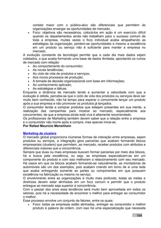 contato maior com o público-alvo são diferenciais que permitem às
       organizações enxergar as oportunidades de mercado;
   • Foco: objetivos são necessários, colocá-los em ação é um exercício difícil
       quando os departamentos ainda não trabalham para o sucesso comum de
       toda a empresa, muitas vezes o foco individual acaba atrapalhando as
       estratégias da organização, perdem-se oportunidades e mesmo a excelência
       em um produto ou serviço não é suficiente para manter a empresa no
       mercado.
A evolução constante da tecnologia permite que a cada dia mais dados sejam
coletados, o que acaba formando uma base de dados ilimitada, apontando os rumos
de mercado com relação:
   • Ao comportamento do consumidor;
   • As novas tendências;
   • Ao ciclo de vida de produtos e serviços;
   • Aos novos processos de produção;
   • A tomada de decisão organizacional com base em informações;
   • Ao conhecimento aplicado;
   • As estratégias e táticas.
Enquanto a dinâmica de mercado tende a aumentar a velocidade com que a
evolução é obtida, percebe-se que o ciclo de vida dos produtos ou serviços deve ser
muito bem conhecido, não há tempo para esperar o concorrente lançar um produto
após a sua empresa e não promover os produtos já lançados.
O consumidor tende a comprar produtos que estejam presentes em sua mente, a
realização das campanhas para mostrar ao mercado, especialmente aos
concorrentes, de que a empresa ainda está viva é altamente recomendado.
Os profissionais de Marketing também devem saber que a relação entre a empresa
e o consumidor não morre após a compra, mas apenas inicia-se.
Por Rafael Mauricio Menshhein

Marketing de clusters
O mercado global proporciona inúmeras formas de interação entre empresas, sejam
produtos ou serviços, a integração gera parcerias que acabam formando blocos
empresariais (clusters) que permitem, ao mercado, receber produtos com atributos e
diferenciais maiores que a concorrência.
Sempre que duas ou mais empresas buscam formar parcerias por meio dos blocos,
há a busca pela excelência, ou seja, as empresas especializam-se em um
componente do produto e com isso melhoram o relacionamento com seu mercado.
Há casos em que os blocos acabam formando-se naturalmente, as montadoras de
automóveis são um dos exemplos, pois acabam criando em torno de si uma rede
que acaba entregando somente as partes ou componentes em que possuem
excelência na fabricação ou mesmo no serviço.
O envolvimento entre as organizações é muito mais profundo, todas as metas e
diretrizes devem estar alinhadas em um foco comum e permitir que o produto
entregue ao mercado seja superior à concorrência.
Com o passar dos anos essa tendência será muito bem aproveitada em todos os
setores, pois há a necessidade de encontrar o melhor para entregar ao consumidor
o melhor.
Esse processo envolve um conjunto de fatores, entre os quais:
    • Foco: todas as empresas estão alinhadas, entregar ao consumidor o melhor
        produto é palavra de ordem, com isso há uma especialização que necessita

                                                                            184
 