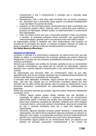 investimentos e traz o conhecimento e evolução que o mercado exige
      constantemente;
   • Planejamento: toda a rede deve estar envolvida com os prazos, processos
      etc., permitindo que o consumidor possa adquirir os produtos imediatamente
      e que não faltem nos pontos de venda;
   • Logística: um dos principais pontos, envolvendo toda a rede e permitindo que
      os parceiros possam utilizar sistemas como o just-in-time para melhorar o
      processo de fabricação, também auxilia no desenvolvimento e envolvimento
      das organizações;
   • Valor: da mesma forma com que o consumidor percebe o Valor nos produtos
      e serviços, as empresas parceiras devem encontrar nos componentes a
      mesma percepção, gerando assim uma parceria muito mais sólida e eficaz.
As organizações tendem a trabalhar com seus colaboradores mais focados, ao
envolver-se na formação dos blocos, a empresa consegue melhorar em todas as
áreas e possibilita um ganho na fatia de mercado perante a concorrência.
Por Rafael Mauricio Menshhein

Ameaças em Marketing
Conhecer o mercado e a concorrência é essencial, da mesma forma com que são
obtidos os dados e o conhecimento das inúmeras variáveis que podem influenciar
diretamente o sucesso de uma empresa, possibilitando transformar as ameaças em
variáveis controláveis.
Sempre que é realizada uma análise de mercado, percebe-se que ao compreender
as variáveis incontroláveis, que estão fora do controle da organização, pode-se
descobrir que o grande segredo é trazê-las para o seu conhecimento e buscar seu
controle.
As organizações que procuram obter um conhecimento maior do que está,
aparentemente, fora de seu controle, aprendem que os departamentos funcionam de
maneira mais efetiva ao compartilhar as informações.
O mercado sofre alterações constantes, alguns setores têm uma evolução mais
lenta, mas isso não impede que os concorrentes encontrem fatores que lhes
permitam dar um salto a frente dos demais, seja na compra de matéria-prima, novos
processos produtivos, investimentos em especialização dos colaboradores ou
pesquisas.
Diante das inúmeras variáveis que existem, algumas podem influenciar diretamente
a empresa, como:
    • Política: alguns países podem adotar medidas que não permitam a
       importação de alguns produtos, a empresa deve ter um conhecimento
       aprofundado sobre o mercado que recebe suas mercadorias, mesmo assim
       pode haver problemas causados por decisões unilaterais que visem proteger
       o mercado interno; como esta variável é incontrolável, deve-se ter consciência
       de que o mercado doméstico deve ser a base dos negócios das
       organizações;
    • Economia: algumas decisões tomadas podem favorecer o crescimento das
       organizações, da mesma forma prejudicam algumas empresas ao valorizar ou
       depreciar uma moeda, a compreensão econômica torna-se fundamental para
       permitir que a empresa possa investir sem correr riscos desconhecidos;
    • Concorrentes: alguns podem ter um conhecimento maior, por aplicar-se aos
       estudos de mercado, pesquisá-lo constantemente e por investir em


                                                                              185
 