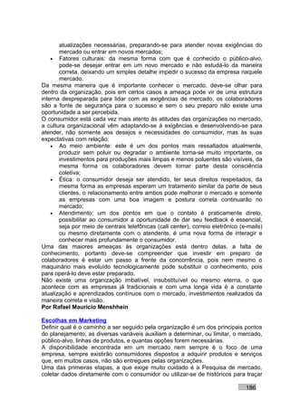 atualizações necessárias, preparando-se para atender novas exigências do
       mercado ou entrar em novos mercados;
    • Fatores culturais: da mesma forma com que é conhecido o público-alvo,
       pode-se desejar entrar em um novo mercado e não estudá-lo da maneira
       correta, deixando um simples detalhe impedir o sucesso da empresa naquele
       mercado.
Da mesma maneira que é importante conhecer o mercado, deve-se olhar para
dentro da organização, pois em certos casos a ameaça pode vir de uma estrutura
interna despreparada para lidar com as exigências de mercado, os colaboradores
são a fonte de segurança para o sucesso e sem o seu preparo não existe uma
oportunidade a ser percebida.
O consumidor está cada vez mais atento às atitudes das organizações no mercado,
a cultura organizacional vêm adaptando-se à exigências e desenvolvendo-se para
atender, não somente aos desejos e necessidades do consumidor, mas às suas
expectativas com relação:
    • Ao meio ambiente: este é um dos pontos mais ressaltados atualmente,
       produzir sem poluir ou degradar o ambiente torna-se muito importante, os
       investimentos para produções mais limpas e menos poluentes são visíveis, da
       mesma forma os colaboradores devem tomar parte desta consciência
       coletiva;
    • Ética: o consumidor deseja ser atendido, ter seus direitos respeitados, da
       mesma forma as empresas esperam um tratamento similar da parte de seus
       clientes, o relacionamento entre ambos pode melhorar o mercado e somente
       as empresas com uma boa imagem e postura correta continuarão no
       mercado;
    • Atendimento: um dos pontos em que o contato é praticamente direto,
       possibilitar ao consumidor a oportunidade de dar seu feedback é essencial,
       seja por meio de centrais telefônicas (call center), correio eletrônico (e-mails)
       ou mesmo diretamente com o atendente, é uma nova forma de interagir e
       conhecer mais profundamente o consumidor.
Uma das maiores ameaças às organizações está dentro delas, a falta de
conhecimento, portanto deve-se compreender que investir em preparo de
colaboradores é estar um passo a frente da concorrência, pois nem mesmo o
maquinário mais evoluído tecnologicamente pode substituir o conhecimento, pois
para operá-lo deve estar preparado.
Não existe uma organização imbatível, insubstituível ou mesmo eterna, o que
acontece com as empresas já tradicionais e com uma longa vida é a constante
atualização e aprendizados contínuos com o mercado, investimentos realizados da
maneira correta e visão.
Por Rafael Mauricio Menshhein

Escolhas em Marketing
Definir qual é o caminho a ser seguido pela organização é um dos principais pontos
do planejamento, as diversas variáveis auxiliam a determinar, ou limitar, o mercado,
público-alvo, linhas de produtos, e quantas opções forem necessárias.
A disponibilidade encontrada em um mercado nem sempre é o foco de uma
empresa, sempre existirão consumidores dispostos a adquirir produtos e serviços
que, em muitos casos, não são entregues pelas organizações.
Uma das primeiras etapas, a que exige muito cuidado é a Pesquisa de mercado,
coletar dados diretamente com o consumidor ou utilizar-se de históricos para traçar

                                                                                 186
 