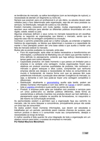 as tendências de mercado, os saltos tecnológicos (com as tecnologias de ruptura), a
necessidade de atender um Segmento ou nicho etc.
Sempre que possível, para um profissional é um ato diário, os estudos devem estar
voltados para o foco determinado pela organização, seja ele em seus produtos ou
serviços, na Distribuição, redução de custos ou nos clientes.
Existem mercados crescendo com muita rapidez, muitas organizações sabem e
apontam seus esforços para atender os diferentes públicos encontrados em uma
região, cidade, estado ou país.
Algumas empresas definem o seus rumos no mercado baseando-se em escolhas
próprias ou seguindo as organizações que lideram o mercado, sendo que no
segundo caso não há vantagem competitiva ou inovação.
Conhecer o caminho pretendido pode ser a melhor solução, ao entender a trajetória
histórica da organização, os fatores que determinam o sucesso e a capacidade de
manter o foco planejado podem dar uma base sólida e que auxilia a manter uma
fatia de mercado estável no mercado.
Muitos são os pontos avaliados no mercado, entre eles:
    • Foco da organização: após obter os dados necessários e transformá-los em
        informações, o profissional de Marketing cria um roteiro que permite manter a
        linha definida no planejamento, evitando que haja esforço desnecessário e
        tempo gasto com outros afazeres;
    • Capacidade produtiva: em dado momento o que parece um limitador para a
        empresa é na verdade uma vantagem, muitas organizações focam seus
        objetivos em produzir enormes quantidades de produtos, não conhecem o
        mercado e geram estoques e altos custos, compreender que nenhuma
        empresa atende aos desejos e necessidades de todos os consumidores do
        mundo é fundamental, da mesma forma com que as pessoas têm suas
        preferências individuais; a produção deve atender à exigência do mercado, ou
        seja, a demanda e com isso pode-se trazer uma vantagem competitiva e
        diferenciais;
    • Distribuição: atualmente o geomarketing auxilia esta tarefa, podem ser
        obtidas inúmeras informações e com isso definir os Canais a serem usados,
        toda a Logística envolvida e quais serão os pontos de venda;
    • Produto: a empresa pode optar por trabalhar com produtos e serviços para
        um único público-alvo ou atender públicos diferentes, desta forma as
        características e atributos inseridos nos produtos devem ser bem definidos, o
        planejamento exige cuidados na escolha de fornecedores, no maquinário e
        até mesmo na Comunicação envolvida.
As oportunidades existem e permitem que a organização faça seu caminho no
mercado, não há como bloquear a concorrência, principalmente porque não existe
um único tipo de consumidor.
Os dados podem trazer inúmeras informações, que devem ser estudadas e
trabalhadas por um período, permitindo assim maiores chances de sucesso, pois
nenhum produto é eterno e o consumidor muda seu comportamento, desejos e
necessidades ao longo do tempo.
A melhor escolha é feita quando há uma integração de toda a organização em um
objetivo comum para todos, o sucesso da empresa no mercado.
Por Rafael Mauricio Menshhein




                                                                              187
 