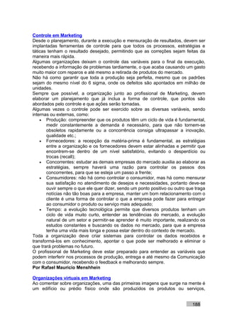 Controle em Marketing
Desde o planejamento, durante a execução e mensuração de resultados, devem ser
implantadas ferramentas de controle para que todos os processos, estratégias e
táticas tenham o resultado desejado, permitindo que as correções sejam feitas da
maneira mais rápida.
Algumas organizações deixam o controle das variáveis para o final da execução,
recebendo a informação de problemas tardiamente, o que acaba causando um gasto
muito maior com reparos e até mesmo a retirada de produtos do mercado.
Não há como garantir que toda a produção seja perfeita, mesmo que os padrões
sejam do mesmo nível do 6 sigma, onde os defeitos são apontados em milhão de
unidades.
Sempre que possível, a organização junto ao profissional de Marketing, devem
elaborar um planejamento que já inclua a forma de controle, que pontos são
abordados pelo controle e que ações serão tomadas.
Algumas vezes o controle pode ser exercido sobre as diversas variáveis, sendo
internas ou externas, como:
    • Produção: compreender que os produtos têm um ciclo de vida é fundamental,
       medir constantemente a demanda é necessário, para que não tornem-se
       obsoletos rapidamente ou a concorrência consiga ultrapassar a inovação,
       qualidade etc.;
    • Fornecedores: a recepção da matéria-prima é fundamental, as estratégias
       entre a organização e os fornecedores devem estar alinhadas e permitir que
       encontrem-se dentro de um nível satisfatório, evitando o desperdício ou
       trocas (recall);
    • Concorrentes: estudar as demais empresas do mercado auxilia ao elaborar as
       estratégias, sempre haverá uma razão para controlar os passos dos
       concorrentes, para que se esteja um passo a frente;
    • Consumidores: não há como controlar o consumidor, mas há como mensurar
       sua satisfação no atendimento de desejos e necessidades, portanto deve-se
       ouvir sempre o que ele quer dizer, sendo um ponto positivo ou outro que traga
       notícias não tão boas para a empresa, manter um bom relacionamento com o
       cliente é uma forma de controlar o que a empresa pode fazer para entregar
       ao consumidor o produto ou serviço mais adequado;
    • Tempo: a evolução tecnológica permite que diversos produtos tenham um
       ciclo de vida muito curto, entender as tendências do mercado, a evolução
       natural de um setor e permitir-se aprender é muito importante, realizando os
       estudos constantes e buscando os dados no mercado, para que a empresa
       tenha uma vida mais longa e possa estar dentro do contexto de mercado.
Toda a organização deve criar sistemas para controlar os dados recebidos e
transformá-los em conhecimento, apontar o que pode ser melhorado e eliminar o
que trará problemas no futuro.
O profissional de Marketing deve estar preparado para entender as variáveis que
podem interferir nos processos de produção, entrega e até mesmo da Comunicação
com o consumidor, recebendo o feedback e melhorando sempre.
Por Rafael Mauricio Menshhein

Organizações virtuais em Marketing
Ao comentar sobre organizações, uma das primeiras imagens que surge na mente é
um edifício ou prédio físico onde são produzidos os produtos ou serviços,


                                                                             188
 