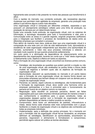 logicamente este conceito é tão presente na mente das pessoas que transformá-lo é
difícil.
Com a rapidez do mercado, sua constante evolução, são necessárias algumas
mudanças que permitam mais agilidade às empresas, gerando uma produção mais
efetiva e que elimine alguns custos mais elevados.
Uma organização virtual é composta por diferentes unidades, separadas e que
possuem um planejamento estratégico voltado para uma linha de produção, ou
prestação de serviços por um determinado tempo.
Existe uma conexão muito profunda, da organização virtual, com os sistemas de
Informação, a tecnologia necessária para todo o funcionamento é vital, pois a
Comunicação entre as áreas é o grande segredo, exigindo programas (softwares)
para a integração que facilitem o processo de transferência de dados entre as
diferentes empresas que compõem o processo.
Para definir de maneira mais clara, pode-se dizer que uma organização virtual é a
composição de uma rede com um ciclo de vida relativamente curto, aproveitando a
excelência de cada organização independente que descobre uma oportunidade de
mercado, aumentando o Valor dos seus processo individuais e obtendo um
resultado muito superior do que quando produzindo solitariamente.
Um outro ponto é a eliminação da dependência do relacionamento entre os
departamentos das organizações, levando em conta que a "vida" desta organização
é relativamente curta, objetiva e efetiva em todos os aspectos.
Para a formação de uma organização virtual, encontram-se diversos pontos comuns,
como:
    • Estratégia: são levantadas as questões que podem permitir a criação ou não
         de uma organização virtual, são analisados os pontos fortes e fracos deste
         modelo de negócios e também quais são os objetivos da formação da
         organização virtual;
    • Oportunidade: descobrir as oportunidades no mercado é um ponto básico
         para a formação de uma organização virtual, da mesma forma devem ser
         procuradas empresas que tenham desejo em cooperar com as demais para a
         criação da organização virtual;
    • Parcerias: os valores, sejam culturais ou estratégicos, são fundamentais para
         a formação da organização virtual, deve existir uma harmonia entre as
         empresas participantes e o foco é primordial para o funcionamento da
         parceria em busca de um objetivo comum no mercado;
    • Negociação: após escolher os possíveis parceiros, devem ser feitas
         negociações para que cada empresa individual participe de maneira a trazer o
         seu conhecimento e excelência para o grupo constituído, todas as
         organizações desejam ganhar com a formação da organização virtual e
         também disponibilizar ao cliente o melhor produto ou serviço;
    • Compromisso: deve haver um alinhamento de padrões, infra-estrutura e
         metas, dessa forma cada empresa está mais comprometida com o grupo,
         facilitando a criação da organização virtual e os objetivos são conhecidos por
         todas as empresas individuais;
    • Implementação: após a definição dos pontos principais, há o momento em
         que a formação real da organização virtual faz-se necessária, as empresas
         definiram as estratégias, identificaram as oportunidades, encontraram os
         parceiros, negociaram o alinhamento e formalizaram o compromisso,
         permitindo agora colocar em prática as teorias abordadas;


                                                                                189
 