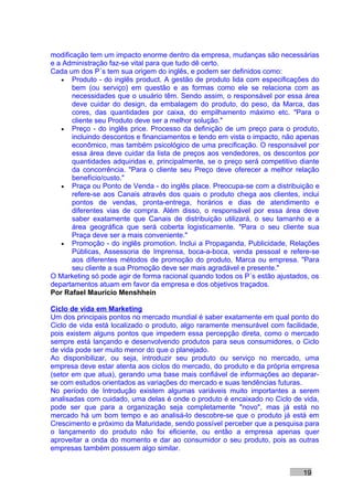 modificação tem um impacto enorme dentro da empresa, mudanças são necessárias
e a Administração faz-se vital para que tudo dê certo.
Cada um dos P´s tem sua origem do inglês, e podem ser definidos como:
   • Produto - do inglês product. A gestão de produto lida com especificações do
       bem (ou serviço) em questão e as formas como ele se relaciona com as
       necessidades que o usuário têm. Sendo assim, o responsável por essa área
       deve cuidar do design, da embalagem do produto, do peso, da Marca, das
       cores, das quantidades por caixa, do empilhamento máximo etc. "Para o
       cliente seu Produto deve ser a melhor solução."
   • Preço - do inglês price. Processo da definição de um preço para o produto,
       incluindo descontos e financiamentos e tendo em vista o impacto, não apenas
       econômico, mas também psicológico de uma precificação. O responsável por
       essa área deve cuidar da lista de preços aos vendedores, os descontos por
       quantidades adquiridas e, principalmente, se o preço será competitivo diante
       da concorrência. "Para o cliente seu Preço deve oferecer a melhor relação
       benefício/custo."
   • Praça ou Ponto de Venda - do inglês place. Preocupa-se com a distribuição e
       refere-se aos Canais através dos quais o produto chega aos clientes, inclui
       pontos de vendas, pronta-entrega, horários e dias de atendimento e
       diferentes vias de compra. Além disso, o responsável por essa área deve
       saber exatamente que Canais de distribuição utilizará, o seu tamanho e a
       área geográfica que será coberta logisticamente. "Para o seu cliente sua
       Praça deve ser a mais conveniente."
   • Promoção - do inglês promotion. Inclui a Propaganda, Publicidade, Relações
       Públicas, Assessoria de Imprensa, boca-a-boca, venda pessoal e refere-se
       aos diferentes métodos de promoção do produto, Marca ou empresa. "Para
       seu cliente a sua Promoção deve ser mais agradável e presente."
O Marketing só pode agir de forma racional quando todos os P´s estão ajustados, os
departamentos atuam em favor da empresa e dos objetivos traçados.
Por Rafael Mauricio Menshhein

Ciclo de vida em Marketing
Um dos principais pontos no mercado mundial é saber exatamente em qual ponto do
Ciclo de vida está localizado o produto, algo raramente mensurável com facilidade,
pois existem alguns pontos que impedem essa percepção direta, como o mercado
sempre está lançando e desenvolvendo produtos para seus consumidores, o Ciclo
de vida pode ser muito menor do que o planejado.
Ao disponibilizar, ou seja, introduzir seu produto ou serviço no mercado, uma
empresa deve estar atenta aos ciclos do mercado, do produto e da própria empresa
(setor em que atua), gerando uma base mais confiável de informações ao deparar-
se com estudos orientados as variações do mercado e suas tendências futuras.
No período de Introdução existem algumas variáveis muito importantes a serem
analisadas com cuidado, uma delas é onde o produto é encaixado no Ciclo de vida,
pode ser que para a organização seja completamente "novo", mas já está no
mercado há um bom tempo e ao analisá-lo descobre-se que o produto já está em
Crescimento e próximo da Maturidade, sendo possível perceber que a pesquisa para
o lançamento do produto não foi eficiente, ou então a empresa apenas quer
aproveitar a onda do momento e dar ao consumidor o seu produto, pois as outras
empresas também possuem algo similar.


                                                                              19
 