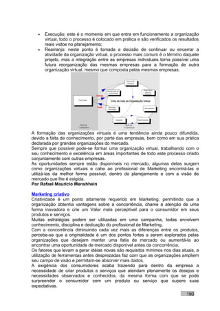 •   Execução: este é o momento em que entra em funcionamento a organização
       virtual, todo o processo é colocado em prática e são verificados os resultados
       reais vistos no planejamento;
   •   Rearranjo: neste ponto é tomada a decisão de continuar ou encerrar a
       atividade da organização virtual, o processo mais comum é o término daquele
       projeto, mas a integração entre as empresas individuais torna possível uma
       futura reorganização das mesmas empresas para a formação de outra
       organização virtual, mesmo que composta pelas mesmas empresas.




A formação das organizações virtuais é uma tendência ainda pouco difundida,
devido a falta de conhecimento, por parte das empresas, bem como em sua prática
declarada por grandes organizações do mercado.
Sempre que possível pode-se formar uma organização virtual, trabalhando com o
seu conhecimento e excelência em áreas importantes de todo este processo criado
conjuntamente com outras empresas.
As oportunidades sempre estão disponíveis no mercado, algumas delas surgem
como organizações virtuais e cabe ao profissional de Marketing encontrá-las e
utilizá-las da melhor forma possível, dentro do planejamento e com a visão de
mercado que lhe é exigida.
Por Rafael Mauricio Menshhein

Marketing criativo
Criatividade é um ponto altamente requerido em Marketing, permitindo que a
organização obtenha vantagens sobre a concorrência, chame a atenção de uma
forma inovadora e crie um Valor mais perceptível para o consumidor em seus
produtos e serviços.
Muitas estratégias podem ser utilizadas em uma campanha, todas envolvem
conhecimento, disciplina e dedicação do profissional de Marketing.
Com a concorrência diminuindo cada vez mais as diferenças entre os produtos,
percebe-se que a originalidade é um dos pontos fortes a serem explorados pelas
organizações que desejam manter uma fatia de mercado ou aumentá-la ao
encontrar uma oportunidade de mercado disponível antes da concorrência.
Os fatores que levam a gerar idéias novas são requisitos mínimos nos dias atuais, a
utilização de ferramentas antes desprezadas faz com que as organizações ampliem
seu campo de visão e permitam-se absorver mais dados.
A exigência dos consumidores acaba trazendo para dentro da empresa a
necessidade de criar produtos e serviços que atendam plenamente os desejos e
necessidades observados e conhecidos, da mesma forma com que se pode
surpreender o consumidor com um produto ou serviço que supere suas
expectativas.
                                                                              190
 