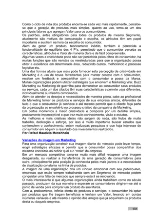 Como o ciclo de vida dos produtos encerra-se cada vez mais rapidamente, percebe-
se que a geração de produtos mais simples, quanto ao uso, torna-se um dos
principais fatores que agregam Valor para os consumidores.
Os padrões, antes obrigatórios para todos os produtos de mesmo Segmento,
atualmente são motivos de comparação e escolha, os atributos têm um papel
importante e auxiliam na hora da escolha do consumidor.
Além de gerar um produto, teoricamente inédito, também é percebida a
funcionalidade do equilíbrio dos 4 P´s, permitindo que o consumidor perceba as
características, atributos e Valor de maneira clara e de fácil compreensão.
Algumas vezes a criatividade pode não ser percebida pelos olhos do consumidor, há
muitas funções que são revistas ou reestruturadas para que a organização possa
obter a excelência em determinada área, reduzindo custos, melhorando o processo
logístico etc.
Uma das formas atuais que mais pode fornecer esta percepção de criatividade em
Marketing é o uso de novas ferramentas para manter contato com o consumidor,
receber um feedback e compartilhar com o consumidor a posse da Marca.
Muitas organizações podem utilizar estratégias que envolvam o Marketing viral, Buzz
Marketing ou Marketing de guerrilha para demonstrar ao consumidor seus produtos
ou serviços, cada um dos citados têm suas características e permite usos diferentes,
individualmente ou mesmo combinados.
Além de atender os desejos e necessidades de maneira plena, cabe ao profissional
de Marketing tornar os produtos e serviços de sua empresa únicos, diferentes de
tudo o que o consumidor já conhece e até mesmo permitir que o cliente faça parte
da organização ao envolvê-lo no processo criativo da campanha de Marketing.
Em certos momentos a maior criatividade é composta por um detalhe simples,
praticamente imperceptível e que traz muito conhecimento, visão e estudos.
As melhores e mais criativas idéias não surgem do nada, são frutos de muito
trabalho, dedicação e esforço, por isso é muito importante buscar estudos que
contemplem o conhecimento, sejam realizadas pesquisas e que haja interesse do
consumidor em adquirir o resultado dos investimentos realizados.
Por Rafael Mauricio Menshhein

Variações da imagem em Marketing
Para uma organização construir sua imagem diante do mercado pode levar tempo,
exigir estratégias eficazes e permitir que o consumidor possa compartilhar dos
mesmos conceitos ao definir qual é o "rosto" da empresa.
Em um mercado competitivo torna-se muito mais difícil recuperar uma imagem
desgastada, ou realizar a transferência de uma geração de consumidores para
outra, principalmente pela posição já conhecida pelos mais jovens e a necessidade
de atualização constante na linha de produtos.
A imagem de uma organização cria um vínculo emocional com seu público-alvo,
empresas que estão sempre trabalhando com um Segmento de mercado podem
conquistar uma fatia de mercado que sempre estará se renovando.
O mais interessante é que algumas organizações ainda trabalham como no século
passado, produzem da sua maneira e esperam os consumidores dirigirem-se até o
ponto de venda para comprar um produto da sua Marca.
Com a, praticamente, infinita oferta de produtos e serviços, o consumidor irá optar
por produtos que lhe tragam benefícios e tenham um Valor, levando em contas
inúmeras variáveis e até mesmo a opinião dos amigos que já adquiriram os produtos
desta ou daquela empresa.

                                                                             191
 