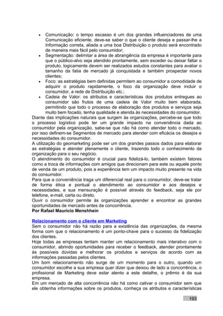 •    Comunicação: o tempo escasso é um dos grandes influenciadores de uma
        Comunicação eficiente, deve-se saber o que o cliente deseja e passar-lhe a
        Informação correta, aliada a uma boa Distribuição o produto será encontrado
        de maneira mais fácil pelo consumidor;
    • Segmentação: delimitar a área de abrangência da empresa é importante para
        que o público-alvo seja atendido prontamente, sem exceder ou deixar faltar o
        produto, logicamente devem ser realizados estudos constantes para avaliar o
        tamanho da fatia de mercado já conquistada e também prospectar novos
        clientes;
    • Foco: as estratégias bem definidas permitem ao consumidor a comodidade de
        adquirir o produto rapidamente, o foco da organização deve incluir o
        consumidor, a rede de Distribuição etc.;
    • Cadeia de Valor: os atributos e características dos produtos entregues ao
        consumidor são frutos de uma cadeia de Valor muito bem elaborada,
        permitindo que todo o processo de elaboração dos produtos e serviços seja
        muito bem focado, tenha qualidade e atenda às necessidades do consumidor.
Diante das implicações naturais que surgem às organizações, percebe-se que todo
o processo logístico pode ter um grande impacto na conveniência dada ao
consumidor pela organização, sabe-se que não há como atender todo o mercado,
por isso definem-se Segmentos de mercado para atender com eficácia os desejos e
necessidades do consumidor.
A utilização do geomarketing pode ser um dos grandes passos dados para elaborar
as estratégias e atender plenamente o cliente, trazendo todo o conhecimento da
organização para o seu negócio.
O atendimento do consumidor é crucial para fidelizá-lo, também existem fatores
como a troca de informações com amigos que direcionam para este ou aquele ponto
de venda de um produto, pois a experiência tem um impacto muito presente na vida
do consumidor.
Para que a conveniência traga um diferencial real para o consumidor, deve-se tratar
de forma ética e pontual o atendimento ao consumidor e aos desejos e
necessidades, e sua mensuração é possível através do feedback, seja ele por
telefone, e-mail, carta ou direto.
Ouvir o consumidor permite às organizações aprender e encontrar as grandes
oportunidades de mercado antes da concorrência.
Por Rafael Mauricio Menshhein

Relacionamento com o cliente em Marketing
Sem o consumidor não há razão para a existência das organizações, da mesma
forma com que o relacionamento é um ponto-chave para o sucesso da fidelização
dos clientes.
Hoje todas as empresas tentam manter um relacionamento mais interativo com o
consumidor, abrindo oportunidades para receber o feedback, atender prontamente
às possíveis dúvidas e melhorar os produtos e serviços de acordo com as
informações passadas pelos clientes.
Um bom relacionamento não surge de um momento para o outro, quando um
consumidor escolhe a sua empresa quer dizer que deixou de lado a concorrência, o
profissional de Marketing deve estar atento a este detalhe, o prêmio é da sua
empresa.
Em um mercado de alta concorrência não há como cativar o consumidor sem que
ele obtenha informações sobre os produtos, conheça os atributos e características

                                                                             193
 