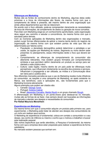 Diferenças em Marketing
Muitas são as fontes de conhecimento dentro do Marketing, algumas delas estão
próximas e a troca de informações são fáceis, da mesma forma com que o
complemento de idéias é presente, até mesmo dentro de uma organização que
ainda utiliza departamentos que não se relacionam.
De acordo com o foco utilizado, pode-se compreender claramente as necessidades
de troca de informações, de complemento de dados ou geração de novos conceitos.
Para lidar com Marketing exige-se um conhecimento aprofundado, cada organização
deve seguir seu caminho e estudar a concorrência, da mesma forma com que é
estudada pelos demais.
Com as inúmeras aplicações do Marketing dentro das organizações e mercado,
podem surgir formas diferenciadas de aplicar a mesma teoria dentro do negócio da
organização, da mesma forma com que existem pontos de vista que irão ser
determinados por fatores como:
   • População: a densidade demográfica poderá determinar a estratégia a ser
       usada, as opções por Marketing de massa, Segmento ou nicho devem estar
       presentes no planejamento, essas informações darão o foco que deverá ser
       usado;
   • Comportamento: as diferenças de comportamento do consumidor são
       altamente relevantes, mas existem grupos formados por comportamentos
       similares e que permitem definir claramente um produto ou serviço para ser
       ofertado a este público-alvo;
   • Cultura: cada região, mesmo dentro de um país pode ter diferenças muito
       perceptíveis, que influenciam diretamente na escolha dos produtos e serviços,
       influenciam a propaganda a ser utilizada, as mídias e a Comunicação deve
       ser clara para o público-alvo.
Nos diferentes mercados percebe-se que o uso do Marketing recebe muita influência
do consumidor, as reações a uma campanha de Marketing, ao apelo existente na
Marca, aos benefícios, usos e aplicações etc., são fundamentais para que o
Marketing funcione plenamente.
Alguns exemplos que podem ser citados são:
   • Canadá: George Torok;
   • Portugal: António Cabral;
   • Brasil: Alexandre Carvalho, Marlisi Rauth e um grupo chamado Rough.
A diferenciação em Marketing é um ponto-chave para destacar-se no mercado,
muitas são as formas de se fazer, mas sempre devem ser buscadas as informações
de mercado e atender aos desejos e necessidades do consumidor.
Por Rafael Mauricio Menshhein

Experiências em Marketing
Da mesma forma com que o consumidor adquire um produto pela primeira vez, para
experimentar, o Marketing pode tratar de atender aos desejos dos consumidores de
um nicho em realizar seus sonhos.
O Marketing de experiência é fundamental, coloca em contato o consumidor e o seu
desejo, seu sonho de infância ou mesmo o sonho que o motivou a trabalhar e buscar
esta realização pessoal.
São nichos específicos que serão atendidos, a Pesquisa é fundamental, da mesma
forma com que a empresa deve estar preparada para realizar a experiência de forma
satisfatória.
No mercado existem pessoas que sonham em:

                                                                             195
 