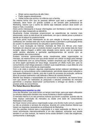 •    Dirigir carros esportivos de alto Valor;
   •    Fazer viagens paradisíacas;
   •    Visitar locais que sonhou na infância com a família.
Da mesma forma com que as pessoas definem qual será a experiência a ser
realizada, deve haver um grande cuidado a ser tomado pelo profissional de
Marketing, mesmo que o sonho do cliente seja realizado sempre deve existir um
toque a mais, a surpresa.
Outro ponto interessante é buscar informações com familiares e então encantar ao
cliente com algo inesperado ao atendê-lo.
Atualmente muitas empresas proporcionam as experiências de maneira mais
direcionada, como os test-drives de automóveis, em que o cliente prova o produto e
decide se irá adquirí-lo posteriormente.
Um outro ponto muito interessante se dá com relação à Internet, os programas
(softwares) em versões beta são muito importantes e permitem a participação direta
do usuário no desenvolvimento de soluções e aprimoramentos.
Com a nova revolução da Internet, chamada de Web 2.0, têm-se uma maior
facilidade em observar que os produtos tendem a ganhar uma versão beta de maior
duração, alguns chegam a definir esta situação como eterna, pois os programas
serão sempre alterados e ganharão aperfeiçoamentos de acordo com as
necessidades dos consumidores.
Existem inúmeras oportunidades ainda inexploradas pelas organizações no
mercado, da mesma forma com que ainda relutam em utilizar os blogs para interagir
mais diretamente com os consumidores, existem empresas que não permitem que
os erros sejam apontados em seus blogs, causando um efeito muito pior, pois os
consumidores criam blogs pessoais e relatam suas experiências, o que afeta de uma
maneira muito mais profunda as organizações.
Com a de visão e preparo, algumas organizações tentam elaborar estratégias que
coloquem os consumidores como colaboradores, permitindo desenvolver soluções e
que acaba fidelizando o cliente, pois ele é parte do processo de produção, sente-se
dono do produto realmente e até defende a Marca de maneira ferrenha.
Atender aos desejos e necessidades do consumidor é importante, da mesma forma
com que devem ser realizadas as pesquisas e estudos constantes de mercado,
permitindo a empresa desenvolver conhecimento e entregar ao cliente o melhor
produto antes da concorrência.
Por Rafael Mauricio Menshhein

Marketing para exportar ou não
Uma das decisões, que pode tomar um tempo mais longo, para que sejam efetuados
os estudos adequados também traz novas fronteiras a serem exploradas.
O mercado interno é um dos primeiros motivos que levam a exportar, quando não há
mais espaço (saturação de mercado) ou existe uma base de consumidores
fidelizados muito ampla.
Ao traçar novos rumos para a organização surge uma dúvida muito comum, exportar
ou não os produtos e serviços da empresa, levando em conta diversos fatores que
trazem as respostas necessárias ao profissional de Marketing.
Um dos grandes motivos para a exportação é a maior exposição da Marca, ter o
nome reconhecido internacionalmente é um dos objetivos, aumentar sua receita
também é um dos motivos, da mesma forma existe também o lado das exigências,
conhecimento e dedicação.


                                                                            196
 