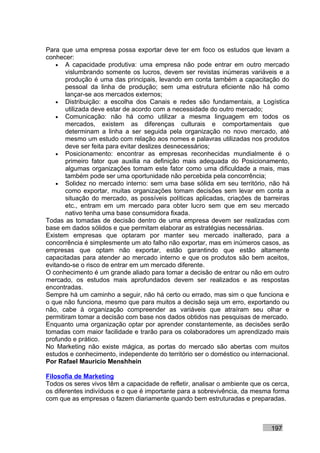Para que uma empresa possa exportar deve ter em foco os estudos que levam a
conhecer:
    • A capacidade produtiva: uma empresa não pode entrar em outro mercado
       vislumbrando somente os lucros, devem ser revistas inúmeras variáveis e a
       produção é uma das principais, levando em conta também a capacitação do
       pessoal da linha de produção; sem uma estrutura eficiente não há como
       lançar-se aos mercados externos;
    • Distribuição: a escolha dos Canais e redes são fundamentais, a Logística
       utilizada deve estar de acordo com a necessidade do outro mercado;
    • Comunicação: não há como utilizar a mesma linguagem em todos os
       mercados, existem as diferenças culturais e comportamentais que
       determinam a linha a ser seguida pela organização no novo mercado, até
       mesmo um estudo com relação aos nomes e palavras utilizadas nos produtos
       deve ser feita para evitar deslizes desnecessários;
    • Posicionamento: encontrar as empresas reconhecidas mundialmente é o
       primeiro fator que auxilia na definição mais adequada do Posicionamento,
       algumas organizações tomam este fator como uma dificuldade a mais, mas
       também pode ser uma oportunidade não percebida pela concorrência;
    • Solidez no mercado interno: sem uma base sólida em seu território, não há
       como exportar, muitas organizações tomam decisões sem levar em conta a
       situação do mercado, as possíveis políticas aplicadas, criações de barreiras
       etc., entram em um mercado para obter lucro sem que em seu mercado
       nativo tenha uma base consumidora fixada.
Todas as tomadas de decisão dentro de uma empresa devem ser realizadas com
base em dados sólidos e que permitam elaborar as estratégias necessárias.
Existem empresas que optaram por manter seu mercado inalterado, para a
concorrência é simplesmente um ato falho não exportar, mas em inúmeros casos, as
empresas que optam não exportar, estão garantindo que estão altamente
capacitadas para atender ao mercado interno e que os produtos são bem aceitos,
evitando-se o risco de entrar em um mercado diferente.
O conhecimento é um grande aliado para tomar a decisão de entrar ou não em outro
mercado, os estudos mais aprofundados devem ser realizados e as respostas
encontradas.
Sempre há um caminho a seguir, não há certo ou errado, mas sim o que funciona e
o que não funciona, mesmo que para muitos a decisão seja um erro, exportando ou
não, cabe à organização compreender as variáveis que atraíram seu olhar e
permitiram tomar a decisão com base nos dados obtidos nas pesquisas de mercado.
Enquanto uma organização optar por aprender constantemente, as decisões serão
tomadas com maior facilidade e trarão para os colaboradores um aprendizado mais
profundo e prático.
No Marketing não existe mágica, as portas do mercado são abertas com muitos
estudos e conhecimento, independente do território ser o doméstico ou internacional.
Por Rafael Mauricio Menshhein

Filosofia de Marketing
Todos os seres vivos têm a capacidade de refletir, analisar o ambiente que os cerca,
os diferentes indivíduos e o que é importante para a sobrevivência, da mesma forma
com que as empresas o fazem diariamente quando bem estruturadas e preparadas.



                                                                             197
 