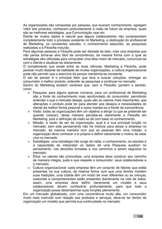 As organizações são compostas por pessoas, que buscam conhecimento, agregam
Valor aos produtos, conhecem profundamente a visão de futuro da empresa, quais
são as melhores estratégias, que Comunicação usar etc.
Diante de muitos dados é natural que alguns colaboradores não compreendam
completamente todo o processo existente no Marketing, a dedicação do profissional
de Marketing, os constantes estudos, o conhecimento adquirido, as pesquisas
realizadas e a Filosofia incluída.
Para algumas pessoas a Filosofia pode ser deixada de lado, mas uma empresa que
não pensa torna-se alvo fácil da concorrência, da mesma forma com a qual as
estratégias são utilizadas para conquistar uma fatia maior de mercado, comunicar-se
com o cliente e atualizar-se diariamente.
O complemento que existe entre as duas ciências, Marketing e Filosofia, pode
parecer muito distante da realidade de muitas organizações, a cultura organizacional
pode não permitir que o exercício do pensar mantenha-se constante.
O ato de pensar é o principal fator que leva a buscar soluções, entregar ao
consumidor o melhor produto, entender as pesquisas e continuar no mercado.
Dentro do Marketing existem variáveis que, sem a Filosofia, perdem o sentido,
como:
    • Pesquisa: para alguns apenas números, para um profissional de Marketing
       são a fonte do conhecimento mais aprofundado do consumidor, permitindo
       entender o que o mercado deseja, quais são os valores mais importantes, que
       alterações o produto pode ter para atender aos desejos e necessidades do
       cliente da melhor forma possível e como manter-se a frente da concorrência;
    • Visão: todas as organizações têm um objetivo a atingir (o que se pretende ser
       quando crescer), desta maneira percebe-se claramente a Filosofia em
       Marketing, pois a definição da visão se dá com base no conhecimento;
    • Missão: a razão de ser da organização, qual é a sua principal função no
       mercado, sem este pensamento não há motivos para deixar a empresa no
       mercado, da mesma maneira com que as pessoas têm uma missão, a
       organização deve conhecer a si própria e definir claramente o motivo de estar
       viva no mercado;
    • Estratégias: uma estratégia não surge do nada, o conhecimento, os estudos e
       a capacidade de interpretar os dados de uma Pesquisa auxiliam no
       pensamento, nas decisões tomadas e nos caminhos a serem seguidos no
       mercado;
    • Ética: os valores são primordiais, uma empresa deve construir seu caminho
       de maneira íntegra, justa e que respeite o consumidor, seus colaboradores e
       o mercado;
    • Cultura organizacional: cada empresa têm um conjunto de fatores que estão
       presentes na sua cultura, da mesma forma com que uma família mantém
       suas tradições, uma cidade têm um modo de viver diferentes ou as crenças,
       costumes e comportamentos estão presentes diariamente na vida de todos,
       assim, uma empresa deve definir claramente um modelo e seus
       colaboradores devem conhecê-lo profundamente, para que toda a
       organização possa desempenhar suas funções plenamente.
Em um mercado globalizado, com uma concorrência muito alta, um consumidor
muito mais instruído com relação aos produtos e serviços, deve-se ter dentro da
organização um modelo que permita sua continuidade no mercado.



                                                                             198
 