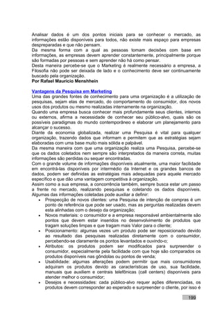 Analisar dados é um dos pontos iniciais para se conhecer o mercado, as
informações estão disponíveis para todos, não existe mais espaço para empresas
despreparadas e que não pensam.
Da mesma forma com a qual as pessoas tomam decisões com base em
informações, as empresas devem aprender constantemente, principalmente porque
são formadas por pessoas e sem aprender não há como pensar.
Desta maneira percebe-se que o Marketing é realmente necessário a empresa, a
Filosofia não pode ser deixada de lado e o conhecimento deve ser continuamente
buscado pela organização.
Por Rafael Mauricio Menshhein

Vantagens da Pesquisa em Marketing
Uma das grandes fontes de conhecimento para uma organização é a utilização de
pesquisas, sejam elas de mercado, do comportamento do consumidor, dos novos
usos dos produtos ou mesmo realizadas internamente na organização.
Quando uma empresa busca conhecer mais profundamente seus clientes, internos
ou externos, afirma a necessidade de conhecer seu público-alvo, quais são os
possíveis paradigmas do mundo contemporâneo e elaborar um planejamento para
alcançar o sucesso.
Diante da economia globalizada, realizar uma Pesquisa é vital para qualquer
organização, trazendo dados que informam e permitem que as estratégias sejam
elaboradas com uma base muito mais sólida e palpável.
Da mesma maneira com que uma organização realiza uma Pesquisa, percebe-se
que os dados coletados nem sempre são interpretados da maneira correta, muitas
informações são perdidas ou sequer encontradas.
Com o grande volume de informações disponíveis atualmente, uma maior facilidade
em encontrá-las disponíveis por intermédio da Internet e os grandes bancos de
dados, podem ser definidas as estratégias mais adequadas para aquele mercado
específico e que dão uma vantagem competitiva à organização.
Assim como a sua empresa, a concorrência também, sempre busca estar um passo
a frente no mercado, realizando pesquisas e coletando os dados disponíveis.
Algumas das informações coletadas pode auxiliar a definir:
    • Prospecção de novos clientes: uma Pesquisa de intenção de compras é um
      ponto de referência que pode ser usado, mas as perguntas realizadas devem
      esta alinhadas com o desejo da organização;
    • Novos materiais: o consumidor e a empresa responsável ambientalmente são
      pontos que devem estar inseridos no desenvolvimento de produtos que
      tragam soluções limpas e que tragam mais Valor para o cliente;
    • Posicionamento: algumas vezes um produto pode ser reposicionado devido
      ao resultado das pesquisas realizadas diretamente com o consumidor,
      percebendo-se claramente os pontos levantados e ouvindo-o;
    • Atributos: os produtos podem ser modificados para surpreender o
      consumidor, especialmente pela facilidade com que hoje são comparados os
      produtos disponíveis nas gôndolas ou pontos de venda;
    • Usabilidade: algumas alterações podem permitir que mais consumidores
      adquiram os produtos devido as características de uso, sua facilidade,
      manuais que auxiliem e centrais telefônicas (call centers) disponíveis para
      atender melhor o consumidor;
    • Desejos e necessidades: cada público-alvo requer ações diferenciadas, os
      produtos devem corresponder ao esperado e surpreender o cliente, por isso é

                                                                          199
 