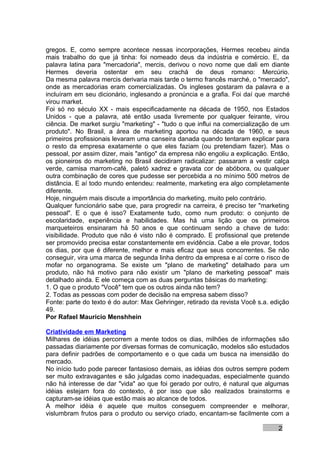 gregos. E, como sempre acontece nessas incorporações, Hermes recebeu ainda
mais trabalho do que já tinha: foi nomeado deus da indústria e comércio. E, da
palavra latina para "mercadoria", mercis, derivou o novo nome que dali em diante
Hermes deveria ostentar em seu crachá de deus romano: Mercúrio.
Da mesma palavra mercis derivaria mais tarde o termo francês marché, o "mercado",
onde as mercadorias eram comercializadas. Os ingleses gostaram da palavra e a
incluíram em seu dicionário, inglesando a pronúncia e a grafia. Foi daí que marché
virou market.
Foi só no século XX - mais especificadamente na década de 1950, nos Estados
Unidos - que a palavra, até então usada livremente por qualquer feirante, virou
ciência. De market surgiu "marketing" - "tudo o que influi na comercialização de um
produto". No Brasil, a área de marketing aportou na década de 1960, e seus
primeiros profissionais levaram uma canseira danada quando tentaram explicar para
o resto da empresa exatamente o que eles faziam (ou pretendiam fazer). Mas o
pessoal, por assim dizer, mais "antigo" da empresa não engoliu a explicação. Então,
os pioneiros do marketing no Brasil decidiram radicalizar: passaram a vestir calça
verde, camisa marrom-café, paletó xadrez e gravata cor de abóbora, ou qualquer
outra combinação de cores que pudesse ser percebida a no mínimo 500 metros de
distância. E aí todo mundo entendeu: realmente, marketing era algo completamente
diferente.
Hoje, ninguém mais discute a importância do marketing, muito pelo contrário.
Qualquer funcionário sabe que, para progredir na carreira, é preciso ter "marketing
pessoal". E o que é isso? Exatamente tudo, como num produto: o conjunto de
escolaridade, experiência e habilidades. Mas há uma lição que os primeiros
marqueteiros ensinaram há 50 anos e que continuam sendo a chave de tudo:
visibilidade. Produto que não é visto não é comprado. E profissional que pretende
ser promovido precisa estar constantemente em evidência. Cabe a ele provar, todos
os dias, por que é diferente, melhor e mais eficaz que seus concorrentes. Se não
conseguir, vira uma marca de segunda linha dentro da empresa e aí corre o risco de
mofar no organograma. Se existe um "plano de marketing" detalhado para um
produto, não há motivo para não existir um "plano de marketing pessoal" mais
detalhado ainda. E ele começa com as duas perguntas básicas do marketing:
1. O que o produto "Você" tem que os outros ainda não tem?
2. Todas as pessoas com poder de decisão na empresa sabem disso?
Fonte: parte do texto é do autor: Max Gehringer, retirado da revista Você s.a. edição
49.
Por Rafael Mauricio Menshhein

Criatividade em Marketing
Milhares de idéias percorrem a mente todos os dias, milhões de informações são
passadas diariamente por diversas formas de comunicação, modelos são estudados
para definir padrões de comportamento e o que cada um busca na imensidão do
mercado.
No início tudo pode parecer fantasioso demais, as idéias dos outros sempre podem
ser muito extravagantes e são julgadas como inadequadas, especialmente quando
não há interesse de dar "vida" ao que foi gerado por outro, é natural que algumas
idéias estejam fora do contexto, é por isso que são realizados brainstorms e
capturam-se idéias que estão mais ao alcance de todos.
A melhor idéia é aquele que muitos conseguem compreender e melhorar,
vislumbram frutos para o produto ou serviço criado, encantam-se facilmente com a

                                                                                 2
 