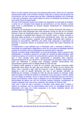 Este é um dos maiores riscos que uma empresa pode correr, entrar em um mercado
quando todos estão muito a frente é arriscar muito sem a chance real de ganhar da
concorrência, por isso a análise deve ser feita, o Marketing trabalhar com a empresa
e não para a empresa, mas muitos tratam-no como um prestador de serviços e não
como parte física da organização.
Por isso é fácil descobrir quais erros podem ser apontados na execução de projetos,
e entrar em um mercado muito depois da concorrência é um dos maiores, e ainda
pode haver a possibilidade do produto lançado tardiamente ter características
ultrapassadas.
No período de Introdução há muito investimento, o retorno financeiro não existe e a
empresa deve estar preparada para este momento crucial na vida de um produto.
Quando a fase de Introdução passa, o produto atinge o Crescimento no mercado,
sua produção é ampliada para atender um mercado maior, a oferta incentiva a
demanda pelos produtos e os investimentos permanecem altos, mas seu retorno
financeiro é muito pequeno, exigindo uma estratégia elaborada para suportar a
pressão da concorrência, definindo uma oferta mais adequada à capacidade da
produção e buscando reduzir os possíveis erros diante das outras empresas do
mercado.
O Crescimento é mais delicado que a Introdução, pois o mercado é dinâmico, a
velocidade da substituição é gigantesca e errar em uma peça da estratégia significa
a perda do mercado e prova o despreparo da empresa para o mercado.
Quando o produto atinge a Maturidade, os níveis de produção, oferta e consumo são
estabilizados, a variação é pequena e as fatias do mercado já estão definidas, cada
empresa já possui um número de consumidores e ganhar dos demais é difícil, visto
que o nível atingido deve estar programado e planejado pela empresa,
independentemente do seu tamanho e da capacidade de produção, então deve-se
optar por diferenciar o produto para conseguir arrancar consumidores dos
concorrentes e ganhar mais um fôlego diante do Ciclo de vida.
O Declínio pode significar a morte de um produto, pois poucas empresas estão
preparadas para deixar de lado algo que durante um tempo foi sua menina dos
olhos, mas o mercado é ágil, trata de consumir o que é ofertado rapidamente e
apega-se a este ou aquele fabricante, por isso é vital planejar, perceber as
tendências do mercado, a duração do Ciclo de vida do produto no mercado, então
pode-se avaliar a retirada do produto ou descobrir novos usos para o mesmo, dando
um novo fôlego ao produto, como no caso do leite condensado que era uma forma
prática de armazenar o leite e após a chegada na sua maturidade foi "descoberta" a
oportunidade de aplicar seu uso em inúmeras receitas culinárias, revitalizando as
vendas e gerando uma nova curva, crescente, das vendas no Ciclo de vida.
Lidar com o Ciclo de vida é conhecer o mercado, estar atento para o interior e
exterior da empresa, não há oportunidades para erros, as estratégias devem ser
elaboradas com base em muitas pesquisas e os dados coletados devem ser
transformados em informação.




Segundo Kotler, as fases do Ciclo de vida são definidos como:
                                                                               20
 